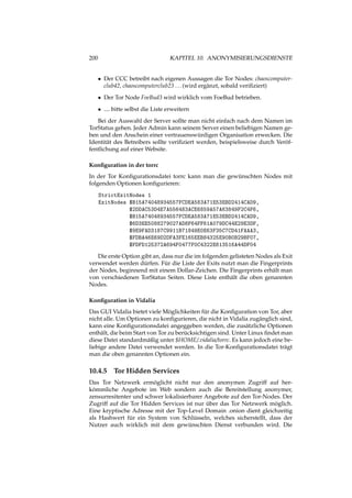 200 KAPITEL 10. ANONYMISIERUNGSDIENSTE
• Der CCC betreibt nach eigenen Aussagen die Tor Nodes: chaoscomputer-
club42, chaoscomputerclub23 ...(wird ergänzt, sobald veriﬁziert)
• Der Tor Node FoeBud3 wird wirklich vom FoeBud betrieben.
• .... bitte selbst die Liste erweitern
Bei der Auswahl der Server sollte man nicht einfach nach dem Namen im
TorStatus gehen. Jeder Admin kann seinem Server einen beliebigen Namen ge-
ben und den Anschein einer vertrauenswürdigen Organisation erwecken. Die
Identität des Betreibers sollte veriﬁziert werden, beispielsweise durch Veröf-
fentlichung auf einer Website.
Konﬁguration in der torrc
In der Tor Konﬁgurationsdatei torrc kann man die gewünschten Nodes mit
folgenden Optionen konﬁgurieren:
StrictExitNodes 1
ExitNodes $B15A74048934557FCDEA583A71E53EBD2414CAD9,
$2DDAC53D4E7A556483ACE6859A57A63849F2C4F6,
$B15A74048934557FCDEA583A71E53EBD2414CAD9,
$6D3EE5088279027AD8F64FF61A079DC44E29E3DF,
$9E9FAD3187C9911B71849E0E63F35C7CD41FAAA3,
$FDBA46E69D2DFA3FE165EEB84325E90B0B29BF07,
$FDFD125372A694F0477F0C4322E613516A44DF04
Die erste Option gibt an, dass nur die im folgenden gelisteten Nodes als Exit
verwendet werden dürfen. Für die Liste der Exits nutzt man die Fingerprints
der Nodes, beginnend mit einem Dollar-Zeichen. Die Fingerprints erhält man
von verschiedenen TorStatus Seiten. Diese Liste enthält die oben genannten
Nodes.
Konﬁguration in Vidalia
Das GUI Vidalia bietet viele Möglichkeiten für die Konﬁguration von Tor, aber
nicht alle. Um Optionen zu konﬁgurieren, die nicht in Vidalia zugänglich sind,
kann eine Konﬁgurationsdatei angeggeben werden, die zusätzliche Optionen
enthält, die beim Start von Tor zu berücksichtigen sind. Unter Linux ﬁndet man
diese Datei standardmäßig unter $HOME/.vidalia/torrc. Es kann jedoch eine be-
liebige andere Datei verwendet werden. In die Tor-Konﬁgurationsdatei trägt
man die oben genannten Optionen ein.
10.4.5 Tor Hidden Services
Das Tor Netzwerk ermöglicht nicht nur den anonymen Zugriff auf her-
kömmliche Angebote im Web sondern auch die Bereitstellung anonymer,
zensurresitenter und schwer lokalisierbarer Angebote auf den Tor-Nodes. Der
Zugriff auf die Tor Hidden Services ist nur über das Tor Netzwerk möglich.
Eine kryptische Adresse mit der Top-Level Domain .onion dient gleichzeitig
als Hashwert für ein System von Schlüsseln, welches sicherstellt, dass der
Nutzer auch wirklich mit dem gewünschten Dienst verbunden wird. Die
 