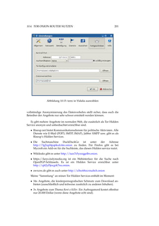 10.4. TOR ONION ROUTER NUTZEN 201
Abbildung 10.15: torrc in Vidalia auswählen
vollständige Anonymisierung des Datenverkehrs stellt sicher, dass auch die
Betreiber der Angebote nur sehr schwer ermittelt werden können.
Es gibt mehere Angebote im normalen Web, die zusätzlich als Tor Hidden
Service anonym und unbeobachtet erreichbar sind.
• Riseup.net bietet Kommunikationsdienste für politische Aktivisten. Alle
Dienste wie E-Mail (POP3, SMTP, IMAP), Jabber XMPP usw. gibt es als
Riseup’s Hidden Services.
• Die Suchmaschine DuckDuckGo ist unter der Adresse
http://3g2upl4pq6kufc4m.onion zu ﬁnden. Für Firefox gibt es bei
Mycroft ein Add-on für die Suchleiste, das diesen Hidden service nutzt.
• Wikileaks gibt es unter http://isax7s5yooqgelbr.onion.
• https://keys.indymedia.org ist ein Webinterface für die Suche nach
OpenPGP-Schlüsseln. Es ist ein Hidden Service erreichbar unter
http://qtt2yl5jocgrk7nu.onion.
• awxcnx.de gibt es auch unter http://a5ec6f6zcxtudtch.onion
Meine “Sammlung“ an reinen Tor Hidden Services enthält im Moment:
• 34x Angebote, die kinderpornograﬁschen Schmutz zum Download an-
bieten (ausschließlich und teilweise zusätzlich zu anderen Inhalten).
• 3x Angebote zum Thema Rent a Killer. Ein Auftragsmord kostet offenbar
nur 20.000 Dollar (wenn diese Angebote echt sind).
 