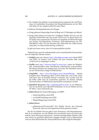 202 KAPITEL 10. ANONYMISIERUNGSDIENSTE
• Ein Angebot für gefakete Ausweisdokumente (aufgrund der mit Photo-
shop o.ä. bearbeiteten Screenshots der Beispieldokumente auf der Web-
seite halte ich das Angebot selbst für einen Fake).
• Mehrere Handelsplattformen für Drogen.
• Einige gähnend langweilige Foren & Blogs mit 2-3 Beiträgen pro Monat.
• Einige Index-Seiten mit Listen für verfügbare Hidden Services wie das
legendäre HiddenWiki oder das neuere TorDirectory. In diesen Index Lis-
ten ﬁndet man massenweise Verweise auf Angebote mit Bezeichnungen
wie TorPedo, PedoVideoUpload, PedoImages. Nach Beobachtung von AN-
ONYMOUS sollen 70% der Besucher des HiddenWiki die Adult Section
aufsuchen, wo dieses Schmutzzeug verlinkt ist.
Es gibt also kaum etwas, dass ich weiterempfehlen möchte.
Vielleicht kann man für unbeobachtete und vorratsdatenfreie Kommunika-
tion die folgenden Dienste nennen:
• TorMail unter der Adresse http://jhiwjjlqpyawmpjx.onion bietet SMTP
und POP3. Es können auch E-Mails aus dem normalen Web unter
xxx@tormail.net empfangen werden.
• TorPM unter http://4eiruntyxxbgfv7o.onion/pm/ bietet die Möglich-
keit, Textnachrichten ohne Attachments unbeobachtet auszutauschen.
Der Dienst erfordert das Anlegen eines Accounts. Das Schreiben und Le-
sen der Nachrichten erfolgt im Webinterface.
• SimplePM: http://v6veu7nsxklglnu.onion/SimplePM.php arbeitet
komplett ohne Anmeldung. Beim Aufruf erhält man zwei Links: einen
Link kann man als Kontakt-Adresse versenden, den zweiten Link für
die InBox sollte man als Lesezeichen speichern. Es können einfache
Textnachrichten via Webinterface geschrieben und gelesen werden.
• OpenPGP Keyserver: http://qtt2yl5jocgrk7nu.onion ist ein Webinter-
face für die Suche nach OpenPGP-Schlüsseln. Es ist ein Hidden Service
für https://keys.indymedia.org.
• Jabber-Server für Instant-Messaging via XMPP:
– ch4an3siqc436soc.onion:5222
– ww7pd547vjnlhdmg.onion:5222
– 3khgsei3bkgqvmqw.onion:5222
• Jabber-Server
– p4fsi4ockecnea7l.onion:6667 (Tor Hidden Service des Freenode
Netzwerk, kann nur mit registrierten Nicks genutzt werden.)
Für die Tor Hidden Services gibt es kein Vertrauens- oder Reputationsmo-
dell. Es ist unbekannt, wer die Hidden Services betreibt und es ist damit sehr
einfach, einen Honeypot aufzusetzen. Anonym bereitgestellten Dateien sollte
man immer ein gesundes Misstrauen entgegen bringen und in Diskussionen
wird aus dem Deckmantel der Anonymität heraus alles mögliche behauptet.
 