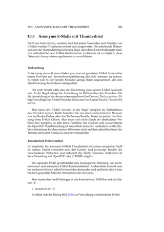 10.5. ANONYME E-MAILS MIT THUNDERBIRD 203
10.5 Anonyme E-Mails mit Thunderbird
Nicht nur beim Surfen, sondern auch bei jedem Versenden und Abrufen von
E-Mails werden IP-Adressen erfasst und ausgewertet. Die anhaltende Diskus-
sion um die Vorratsdatenspeicherung zeigt, dass diese Daten bedeutsam sind.
Um unbeobachtet sein E-Mail Konto nutzen zu können, ist es möglich, diese
Daten mit Anonymisierungsdiensten zu verschleiern.
Vorbereitung
Es ist wenig sinnvoll, einen bisher ganz normal genutzten E-Mail Account bei
einem Provider mit Vorratsdatenspeicherung plötzlich anonym zu nutzen.
Es haben sich in den letzten Monaten genug Daten angesammelt, die eine
Identiﬁzierung des Nutzers ermöglichen.
Der erste Schritt sollte also die Einrichtung eines neuen E-Mail Accounts
sein. In der Regel erfolgt die Anmeldung im Webinterface des Providers. Für
die Anmeldung ist ein Anonymiserungsdienst (JonDonym, Tor) zu nutzen. Ei-
nige Vorschläge für E-Mail Provider ﬁndet man im Kaptiel Mozilla Thunderbird
nutzen.
Man kann den E-Mail Account in der Regel komplett im Webinterface
des Providers nutzen. Dafür brauchen Sie nur einen anonymisierten Browser
wie JonDo+JonDoFox oder das TorBrowserBundle. Besser ist jedoch die Nut-
zung eines E-Mail Clients. Man muss sich nicht durch ein überladenes We-
binterface kämpfen, es gibt keine Probleme mit Cookies und Javascriptund
die OpenPGP Verschlüsselung ist wesentlich einfacher. Außerdem ist die SSL-
Verschlüsselung bei den meisten Webseiten nicht auf dem aktuellen Stand der
Technik und somit häuﬁg als unsicher einzustufen.
Thunderbird-Proﬁl erstellen
Ich empfehle, für anonyme E-Mails Thunderbird mit einem anonymen Proﬁl
zu nutzen. Damit vermeidet man den Cookie- und Javascript Trouble der
verschiedenen Webseiten und reduziert das Trafﬁc Volumen. Außerdem ist
Verschlüsselung mit OpenPGP oder S/MIME möglich.
Ein separates Proﬁl gewährleistet eine konsequente Trennung von nicht-
anonymer und anonymer E-Mail Kommunikation. Anderenfalls kommt man
bei mehreren Konten schnell einmal durcheinander und gefährdet durch eine
hektisch gesendete Mail die Anonymität des Accounts.
Man startet den Proﬁl-Manager in der Konsole bzw. DOS-Box mit der Op-
tion -P:
> thunderbird -P
Es öffnet sich der Dialog Bild 10.16 zur Verwaltung verschiedener Proﬁle.
 