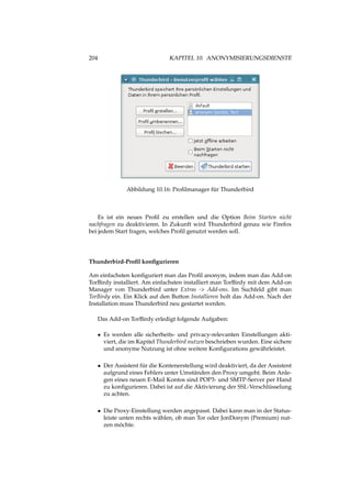 204 KAPITEL 10. ANONYMISIERUNGSDIENSTE
Abbildung 10.16: Proﬁlmanager für Thunderbird
Es ist ein neues Proﬁl zu erstellen und die Option Beim Starten nicht
nachfragen zu deaktivieren. In Zukunft wird Thunderbird genau wie Firefox
bei jedem Start fragen, welches Proﬁl genutzt werden soll.
Thunderbird-Proﬁl konﬁgurieren
Am einfachsten konﬁguriert man das Proﬁl anonym, indem man das Add-on
TorBirdy installiert. Am einfachsten installiert man TorBirdy mit dem Add-on
Manager von Thunderbird unter Extras -> Add-ons. Im Suchfeld gibt man
TorBirdy ein. Ein Klick auf den Button Installieren holt das Add-on. Nach der
Installation muss Thunderbird neu gestartet werden.
Das Add-on TorBirdy erledigt folgende Aufgaben:
• Es werden alle sicherheits- und privacy-relevanten Einstellungen akti-
viert, die im Kapitel Thunderbird nutzen beschrieben wurden. Eine sichere
und anonyme Nutzung ist ohne weitere Konﬁgurations gewährleistet.
• Der Assistent für die Kontenerstellung wird deaktiviert, da der Assistent
aufgrund eines Fehlers unter Umständen den Proxy umgeht. Beim Anle-
gen eines neuen E-Mail Kontos sind POP3- und SMTP-Server per Hand
zu konﬁgurieren. Dabei ist auf die Aktivierung der SSL-Verschlüsselung
zu achten.
• Die Proxy-Einstellung werden angepasst. Dabei kann man in der Status-
leiste unten rechts wählen, ob man Tor oder JonDonym (Premium) nut-
zen möchte.
 