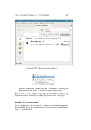 10.5. ANONYME E-MAILS MIT THUNDERBIRD 205
Abbildung 10.17: Add-on aus Datei installieren
Hinweis: Tor muss am Port 9050 lauschen. Dafür ist eine Anpassung der
Konﬁguration nötig, siehe: Tor mit weiteren Anwendungen nutzen.
Danach kann man das Add-on Enigmail für die OpenPGP-Verschlüsselung
installieren und die Wörterbücher der bevorzugten Sprachen hinzufügen.
OpenPGP Keyserver verwenden
Bei der Verwendung von JonDo als Proxy werden auch alle Verbindungen zu
den OpenPGP Keyservers anonymisieriert, wenn man die Schlüsselverwal-
tung von Enigmail nutzt.
 