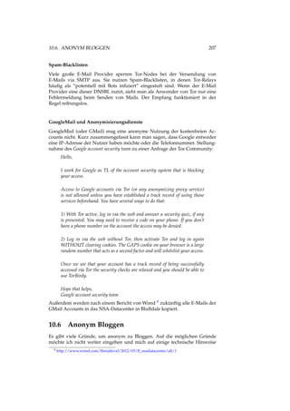 10.6. ANONYM BLOGGEN 207
Spam-Blacklisten
Viele große E-Mail Provider sperren Tor-Nodes bei der Versendung von
E-Mails via SMTP aus. Sie nutzen Spam-Blacklisten, in denen Tor-Relays
häuﬁg als “potentiell mit Bots inﬁziert” eingestuft sind. Wenn der E-Mail
Provider eine dieser DNSBL nutzt, sieht man als Anwender von Tor nur eine
Fehlermeldung beim Senden von Mails. Der Empfang funktioniert in der
Regel reibungslos.
GoogleMail und Anonymisierungsdienste
GoogleMail (oder GMail) mag eine anonyme Nutzung der kostenfreien Ac-
counts nicht. Kurz zusammengefasst kann man sagen, dass Google entweder
eine IP-Adresse der Nutzer haben möchte oder die Telefonnummer. Stellung-
nahme des Google account security team zu einer Anfrage der Tor Community:
Hello,
I work for Google as TL of the account security system that is blocking
your access.
Access to Google accounts via Tor (or any anonymizing proxy service)
is not allowed unless you have established a track record of using those
services beforehand. You have several ways to do that:
1) With Tor active, log in via the web and answer a security quiz, if any
is presented. You may need to receive a code on your phone. If you don’t
have a phone number on the account the access may be denied.
2) Log in via the web without Tor, then activate Tor and log in again
WITHOUT clearing cookies. The GAPS cookie on your browser is a large
random number that acts as a second factor and will whitelist your access.
Once we see that your account has a track record of being successfully
accessed via Tor the security checks are relaxed and you should be able to
use TorBirdy.
Hope that helps,
Google account security team
Außerdem werden nach einem Bericht von Wired 9 zukünftig alle E-Mails der
GMail Accounts in das NSA-Datacenter in Bluffdale kopiert.
10.6 Anonym Bloggen
Es gibt viele Gründe, um anonym zu Bloggen. Auf die möglichen Gründe
möchte ich nicht weiter eingehen und mich auf einige technische Hinweise
9 http://www.wired.com/threatlevel/2012/03/ff_nsadatacenter/all/1
 