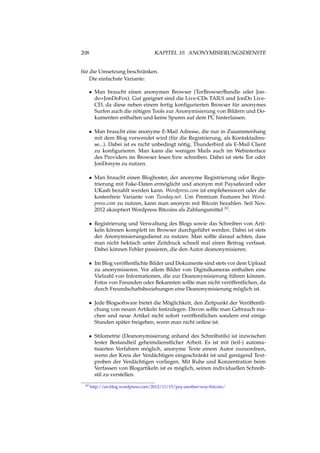 208 KAPITEL 10. ANONYMISIERUNGSDIENSTE
für die Umsetzung beschränken.
Die einfachste Variante:
• Man braucht einen anonymen Browser (TorBrowserBundle oder Jon-
do+JonDoFox). Gut geeignet sind die Live-CDs TAILS und JonDo Live-
CD, da diese neben einem fertig konﬁgurierten Browser für anonymes
Surfen auch die nötigen Tools zur Anonymisierung von Bildern und Do-
kumenten enthalten und keine Spuren auf dem PC hinterlassen.
• Man braucht eine anonyme E-Mail Adresse, die nur in Zusammenhang
mit dem Blog verwendet wird (für die Registrierung, als Kontaktadres-
se...). Dabei ist es nicht unbedingt nötig, Thunderbird als E-Mail Client
zu konﬁgurieren. Man kann die wenigen Mails auch im Webinterface
des Providers im Browser lesen bzw schreiben. Dabei ist stets Tor oder
JonDonym zu nutzen.
• Man braucht einen Bloghoster, der anonyme Registrierung oder Regis-
trierung mit Fake-Daten ermöglicht und anonym mit Paysafecard oder
UKash bezahlt werden kann. Wordpress.com ist empfehenswert oder die
kostenfreie Variante von Twoday.net. Um Premium Features bei Word-
press.com zu nutzen, kann man anonym mit Bitcoin bezahlen. Seit Nov.
2012 akzeptiert Wordpress Bitcoins als Zahlungsmittel 10.
• Registrierung und Verwaltung des Blogs sowie das Schreiben von Arti-
keln können komplett im Browser durchgeführt werden. Dabei ist stets
der Anonymisierungsdienst zu nutzen. Man sollte darauf achten, dass
man nicht hektisch unter Zeitdruck schnell mal einen Beitrag verfasst.
Dabei können Fehler passieren, die den Autor deanonymisieren.
• Im Blog veröffentlichte Bilder und Dokumente sind stets vor dem Upload
zu anonymisieren. Vor allem Bilder von Digitalkameras enthalten eine
Vielzahl von Informationen, die zur Deanonymisierung führen können.
Fotos von Freunden oder Bekannten sollte man nicht veröffentlichen, da
durch Freundschaftsbeziehungen eine Deanonymisierung möglich ist.
• Jede Blogsoftware bietet die Möglichkeit, den Zeitpunkt der Veröffentli-
chung von neuen Artikeln festzulegen. Davon sollte man Gebrauch ma-
chen und neue Artikel nicht sofort veröffentlichen sondern erst einige
Stunden später freigeben, wenn man nicht online ist.
• Stilometrie (Deanonymisierung anhand des Schreibstils) ist inzwischen
fester Bestandteil geheimdienstlicher Arbeit. Es ist mit (teil-) automa-
tisierten Verfahren möglich, anonyme Texte einem Autor zuzuordnen,
wenn der Kreis der Verdächtigen eingeschränkt ist und genügend Text-
proben der Verdächtigen vorliegen. Mit Ruhe und Konzentration beim
Verfassen von Blogartikeln ist es möglich, seinen individuellen Schreib-
stil zu verstellen.
10 http://en.blog.wordpress.com/2012/11/15/pay-another-way-bitcoin/
 