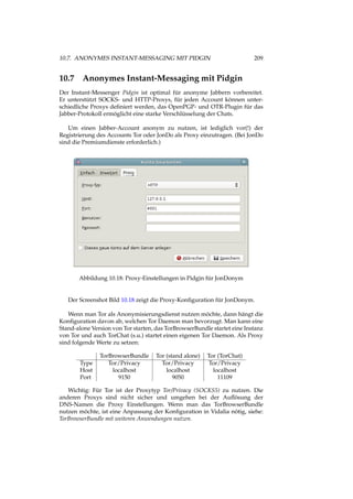 10.7. ANONYMES INSTANT-MESSAGING MIT PIDGIN 209
10.7 Anonymes Instant-Messaging mit Pidgin
Der Instant-Messenger Pidgin ist optimal für anonyme Jabbern vorbereitet.
Er unterstützt SOCKS- und HTTP-Proxys, für jeden Account können unter-
schiedliche Proxys deﬁniert werden, das OpenPGP- und OTR-Plugin für das
Jabber-Protokoll ermöglicht eine starke Verschlüsselung der Chats.
Um einen Jabber-Account anonym zu nutzen, ist lediglich vor(!) der
Registrierung des Accounts Tor oder JonDo als Proxy einzutragen. (Bei JonDo
sind die Premiumdienste erforderlich.)
Abbildung 10.18: Proxy-Einstellungen in Pidgin für JonDonym
Der Screenshot Bild 10.18 zeigt die Proxy-Konﬁguration für JonDonym.
Wenn man Tor als Anonymisierungsdienst nutzen möchte, dann hängt die
Konﬁguration davon ab, welchen Tor Daemon man bevorzugt. Man kann eine
Stand-alone Version von Tor starten, das TorBrowserBundle startet eine Instanz
von Tor und auch TorChat (s.u.) startet einen eigenen Tor Daemon. Als Proxy
sind folgende Werte zu setzen:
TorBrowserBundle Tor (stand alone) Tor (TorChat)
Type Tor/Privacy Tor/Privacy Tor/Privacy
Host localhost localhost localhost
Port 9150 9050 11109
Wichtig: Für Tor ist der Proxytyp Tor/Privacy (SOCKS5) zu nutzen. Die
anderen Proxys sind nicht sicher und umgehen bei der Auﬂösung der
DNS-Namen die Proxy Einstellungen. Wenn man das TorBrowserBundle
nutzen möchte, ist eine Anpassung der Konﬁguration in Vidalia nötig, siehe:
TorBrowserBundle mit weiteren Anwendungen nutzen.
 