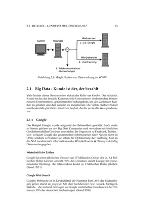 2.1. BIG DATA - KUNDE IST DER, DER BEZAHLT 21
Abbildung 2.1: Möglichkeiten zur Überwachung im WWW
2.1 Big Data - Kunde ist der, der bezahlt
Viele Nutzer dieser Dienste sehen sich in der Rolle von Kunden. Das ist falsch.
Kunde ist der, der bezahlt. Kommerzielle Unternehmen (insbesondere börsen-
notierte Unternehmen) optimieren ihre Webangebote, um den zahlenden Kun-
den zu gefallen und den Gewinn zu maximieren. Die vielen Freibier-Nutzer
sind bestenfalls glückliche Hamster im Laufrad, die die verkaufte Ware produzie-
ren.
2.1.1 Google
Das Beispiel Google wurde aufgrund der Bekanntheit gewählt. Auch ande-
re Firmen gehören zu den Big Data Companies und versuchen mit ähnlichen
Geschäftsmodellen Gewinne zu erzielen. Im Gegensatz zu Facebook, Twitter...
usw. verkauft Google die gesammelten Informationen über Nutzer nicht an
Dritte sondern verwendet sie intern für Optimierung der Werbung. Nur an
die NSA werden nach Informationen des Whistleblowers W. Binney zukünftig
Daten weitergegeben.
Wirtschaftliche Zahlen
Google hat einen jährlichen Umsatz von 37 Milliarden Dollar, der ca. 9,4 Mil-
liarden Dollar Gewinn abwirft. 90% des Umsatzes erzielt Google mit perso-
nalisierter Werbung. Die Infrastruktur kostet ca. 2 Millarden Dollar jährlich.
(Stand: 2011)
Google Web Search
Googles Websuche ist in Deutschland die Nummer Eins. 89% der Suchanfra-
gen gehen direkt an google.de. Mit den Suchdiensten wie Ixquick, Metager2,
Web.de... die indirekt Anfragen an Google weiterleiten, beantwortet der Pri-
mus ca. 95% der deutschen Suchanfragen. (Stand 2008)
 