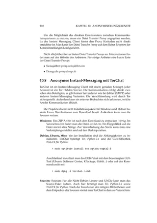 210 KAPITEL 10. ANONYMISIERUNGSDIENSTE
Um die Möglichkeit des direkten Dateitransfers zwischen Kommunika-
tionspartnern zu nutzen, muss ein Datei Transfer Proxy angegeben werden,
da der Instant Messaging Client hinter den Proxy Kaskaden nicht direkt
erreichbar ist. Man kann den Datei Transfer Proxy auf dem Reiter Erweitert der
Kontoeinstellungen konﬁgurieren.
Nicht alle Jabber-Server bieten Datei Transfer Proxys an. Informationen ﬁn-
det man auf der Website des Anbieters. Für einige Anbieter eine kurze Liste
der Datei Transfer Proxys:
• Swissjabber: proxy.swissjabber.com
• Draugr.de: proxy.draugr.de
10.8 Anonymes Instant-Messaging mit TorChat
TorChat ist ein Instant-Messaging Client mit einem genialen Konzept. Jeder
Account ist ein Tor Hidden Service. Die Kommunikation erfolgt direkt zwi-
schen den Beteiligten, es gibt keinen Serverdienst wie bei Jabber (XMPP) oder
anderen Instant-Messaging Varianten. Die Verschlüsselung wird durch Tor
sichergestellt. Außerdem kann ein externer Beobachter nicht erkennen, welche
Art der Kommunikation abläuft.
Die Projektwebseite stellt Installationspakete für Windows und Debian ba-
sierte Linux Distributionen zum Download bereit. Außerdem kann man die
Sourcen nutzen.
Windows: Das ZIP-Archiv ist nach dem Download zu entpacken - fertig. Im
Verzeichnis bin ﬁndet man die Datei torchat.exe. Ein Doppelklick auf die
Datei startet alles Nötige. Zur Vereinfachung des Starts kann man eine
Verknüpfung erstellen und auf den Desktop ziehen.
Debian, Ubuntu, Mint: Vor der Installation sind die Abhängigkeiten zu in-
stallieren. TorChat benötigt Tor, Python-2.x und die GUI-Bibliothek
WxGTK für Python:
> sudo aptitude install tor python-wxgtk2.8
Anschließend installiert man das DEB-Paket mit dem bevorzugten GUI-
Tool (Ubuntu Software Center, KPackage, Gdebi...) oder auf der Kom-
mandozeile mit:
> sudo dpkg -i torchat-*.deb
Sourcen: Sourcen: Für alle Nicht-Debian Linuxe und UNIXe kann man das
Source-Paket nutzen. Auch hier benötigt man Tor, Python-2.x sowie
WxGTK für Python. Nach der Installation der nötigten Bibliotheken und
dem Entpacken der Sourcen startet man TorChat in dem src-Verzeichnis:
 