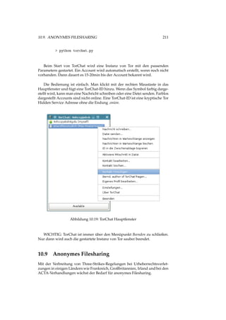 10.9. ANONYMES FILESHARING 211
> python torchat.py
Beim Start von TorChat wird eine Instanz von Tor mit den passenden
Parametern gestartet. Ein Account wird automatisch erstellt, wenn noch nicht
vorhanden. Dann dauert es 15-20min bis der Account bekannt wird.
Die Bedienung ist einfach. Man klickt mit der rechten Maustaste in das
Hauptfenster und fügt eine TorChat-ID hinzu. Wenn das Symbol farbig darge-
stellt wird, kann man eine Nachricht schreiben oder eine Datei senden. Farblos
dargestellt Accounts sind nicht online. Eine TorChat-ID ist eine kryptische Tor
Hidden Service Adresse ohne die Endung .onion.
Abbildung 10.19: TorChat Hauptfenster
WICHTIG: TorChat ist immer über den Menüpunkt Beenden zu schließen.
Nur dann wird auch die gestartete Instanz von Tor sauber beendet.
10.9 Anonymes Filesharing
Mit der Verbreitung von Three-Strikes-Regelungen bei Urheberrechtsverlet-
zungen in einigen Ländern wie Frankreich, Großbritannien, Irland und bei den
ACTA-Verhandlungen wächst der Bedarf für anonymes Filesharing.
 