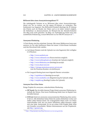 212 KAPITEL 10. ANONYMISIERUNGSDIENSTE
BitTorrent über einen Anonymisierungsdienst ???
Die naheliegende Variante ist es, BitTorrent über einen Anonymisierungs-
dienst wie Tor zu nutzen, um die eigene IP-Adresse zu verstecken. Das
funktioniert nur begrenzt. Das BitTorrent-Protokoll überträgt die IP-Adresse
des Clients auch im Header der Daten und es ist relativ einfach möglich,
die Teilnehmer zu deanonymiseren. Im Moment hat die Abmahn-Industrie
den Weg noch nicht gefunden. Im Blog von TorProjekt.org ﬁndet man eine
ausführliche Erläuterung, warum BitTorrent via Tor NICHT anonym ist 11.
Anonymes Filesharing
1-Click-Hoster sind die einfachste Variante. Mit einem Webbrowser kann man
anonym via Tor oder JonDonym Daten bei einem 1-Click-Hoster hochladen
und den Download-Link veteilen.
• Auf diesen Hostern sind die Uploads nur eine begrenzte Zeit verfügbar
(1-4 Wochen):
– http://www.senduit.com
– http://www.wikisend.com (Passwortschutz möglich)
– http://www.turboupload.com (Löschen der Uploads möglich)
– http://www.ﬁlefactory.com (benötigt Javascript)
– http://www.share-now.net
– https://storage.anonymous-proxy-servers.net
(nur für Premium-Kunden von JonDonym)
• Für Langzeit-Hosting kann man folgende Dienste verwenden:
– http://rapidshare.de (benötigt Javascript)
– http://www.mediaﬁre.com (Registrierung für Uploads nötig)
– http://ompldr.org (benötigt Cookies für Uploads)
Anonyme Peer-2-Peer Netze
Einige Projekte für anonymes, unbeobachtetes Filesharing:
• I2P Snark: Das Invisible Internet Project bietet anonymes Filesharing in-
nerhalb des Netzes. Eine kurze Einführung ﬁndet man im Kapitel zum
Invisible Internet.
• GNUnet: bietet ein anonymes zensurresistentes Filesharing ohne zentra-
le Server. Alle Teilnehmer leiten Daten für andere Teilnehmer weiter und
stellen selbst Dateien bereit. Da weitergeleitete Daten nicht von Daten
unterscheidbar sind, die von einem Teilnehmer selbst stammen, ergibt
sich eine hohe Anonymität. Es ist ein echtes GNU-Projekt (bitte nicht
mit Gnutella verwechseln). Weitere Informationen auf der Projektweb-
site http://gnunet.org.
11 https://blog.torproject.org/blog/bittorrent-over-tor-isnt-good-idea
 