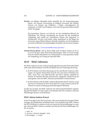 214 KAPITEL 10. ANONYMISIERUNGSDIENSTE
Privatix von Markus Mandalka bietet ebenfalls Tor als Anonymisierungs-
dienst. Als Internet Anwendung ist lediglich Icewaesel (die Debian-
Version von Firefox) mit TorButton + Polipo vorkonﬁguriert. Im
Gegensatz zu TAILS und Polippix wird nicht der gesamte Datenverkehr
durch Tor gejagt.
Ein besonderes Feature von Privatix ist der Installations-Wizard für
USB-Sticks. Der Wizard verschlüsselt das System bei der Installation
vollständig und erstellt ein schreibbares System (im Gegensatz zu
UNetbootin). Privatix wird relativ selten aktualisiert, in der Regel nur
mit einem neuen Debian Release. Deshalb empfehlen wir die Installation
auf einem USB-Stick und regelmäßiges Einspielen der Security-Updates.
Download: http://www.mandalka.name/privatix/
Ubuntu Privacy Remix soll an dieser Stelle auch erwähnt werden. Es ist ei-
ne Live-CD ganz ohne Netzwerkverbindungen. Diese Live-CD ermög-
licht ein sicheres Bearbeiten von Dokumenten in einer garantiert saube-
ren Umgebung, ein Lösung für spezielle Fälle.
10.11 MAC-Adressen
Die MAC-Adresse ist eine weltweit eindeutige Kennung der Netzwerkschnitt-
stelle. Jede Netzwerkkarte und WLAN-Modul hat eine eindeutige Kennung.
• In IPv4 Netzen wird diese Kennung nur bis zum Router/Gateway über-
tragen. Im eigenen Home-Netz braucht man sich keine Gedanken ma-
chen, wenn man vom DSL-Provider eine IPv4 Adresse zugeteilt be-
kommt. In fremden WLANs (Internetcafe’, Flughafen, Hotel) ist davon
auszugehen, dass die MAC-Adressen protokolliert werden können.
• In IPv6 Netzen wird die MAC-Adresse Bestandteil der IP-Adresse, wenn
die Privacy Extension for IPv6 nicht aktiviert wurde. Damit wird die IP-
Adresse zu einem eindeutig personenbezogenen Merkmal.
Es gibt also Gründe, die MAC-Adressen der Netzwerkschnittstellen regelmä-
ßig oder bei Bedarf vor dem Login in ein fremdes WLAN zu ändern, um keine
überﬂüssigen Spuren zu hinterlassen.
MAC-Adress ändern (Linux)
Unter Linux gibt es das Tool macchanger, dass man mit dem bevorzugten Paket-
manager der Distribution installieren kann. Um bei Bedarf die MAC-Adresse
des WLAN-Modul zu ändern, ist als root zuerst der NetworkManager zu stop-
pen, dann die MAC-Adresse zu ändern und danach der NetworkManager wie-
der zu starten.
> sudo su
# service network-manager stop
# macchanger -a wlan0
 