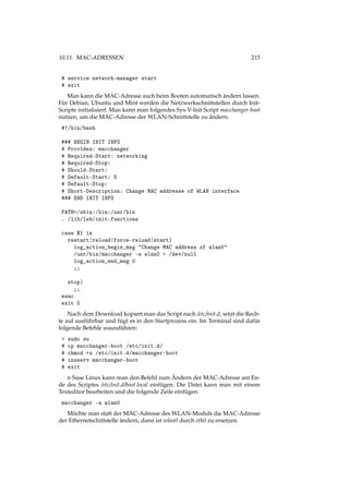 10.11. MAC-ADRESSEN 215
# service network-manager start
# exit
Man kann die MAC-Adresse auch beim Booten automatisch ändern lassen.
Für Debian, Ubuntu und Mint werden die Netzwerkschnittstellen durch Init-
Scripte initialisiert. Man kann man folgendes Sys-V-Init Script macchanger-boot
nutzen, um die MAC-Adresse der WLAN-Schnittstelle zu ändern.
#!/bin/bash
### BEGIN INIT INFO
# Provides: macchanger
# Required-Start: networking
# Required-Stop:
# Should-Start:
# Default-Start: S
# Default-Stop:
# Short-Description: Change MAC addresse of WLAN interface
### END INIT INFO
PATH=/sbin:/bin:/usr/bin
. /lib/lsb/init-functions
case $1 in
restart|reload|force-reload|start)
log_action_begin_msg "Change MAC address of wlan0"
/usr/bin/macchanger -a wlan0 > /dev/null
log_action_end_msg 0
;;
stop)
;;
esac
exit 0
Nach dem Download kopiert man das Script nach /etc/init.d, setzt die Rech-
te auf ausführbar und fügt es in den Startprozess ein. Im Terminal sind dafür
folgende Befehle auszuführen:
> sudo su
# cp macchanger-boot /etc/init.d/
# chmod +x /etc/init.d/macchanger-boot
# insserv macchanger-boot
# exit
n Suse Linux kann man den Befehl zum Ändern der MAC-Adresse am En-
de des Scriptes /etc/init.d/boot.local einfügen. Die Datei kann man mit einem
Texteditor bearbeiten und die folgende Zeile einfügen:
macchanger -a wlan0
Möchte man statt der MAC-Adresse des WLAN-Moduls die MAC-Adresse
der Ethernetschittstelle ändern, dann ist wlan0 durch eth0 zu ersetzen.
 