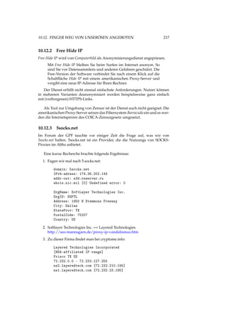 10.12. FINGER WEG VON UNSERÖSEN ANGEBOTEN 217
10.12.2 Free Hide IP
Free Hide IP wird von Computerbild als Anonymisierungsdienst angepriesen.
Mit Free Hide IP bleiben Sie beim Surfen im Internet anonym. So
sind Sie vor Datensammlern und anderen Gefahren geschützt. Die
Free-Version der Software verbindet Sie nach einem Klick auf die
Schaltﬂäche Hide IP mit einem amerikanischen Proxy-Server und
vergibt eine neue IP-Adresse für Ihren Rechner.
Der Dienst erfüllt nicht einmal einfachste Anforderungen. Nutzer können
in mehreren Varianten deanonymisiert werden beispielsweise ganz einfach
mit (verborgenen) HTTPS-Links.
Als Tool zur Umgehung von Zensur ist der Dienst auch nicht geeignet. Die
amerikanischen Proxy-Server setzen das Filtersystem Barracuda ein und es wer-
den die Internetsperren des COICA-Zensurgesetz umgesetzt.
10.12.3 5socks.net
Im Forum der GPF tauchte vor einiger Zeit die Frage auf, was wir von
5socks.net halten. 5socks.net ist ein Provider, die die Nutzungs von SOCKS-
Proxies im Abbo anbietet.
Eine kurze Recherche brachte folgende Ergebnisse:
1. Fagen wir mal nach 5.socks.net:
domain: 5socks.net
IPv4-adress: 174.36.202.143
addr-out: s3d.reserver.ru
whois.nic.mil [0] Undefined error: 0
OrgName: SoftLayer Technologies Inc.
OrgID: SOFTL
Address: 1950 N Stemmons Freeway
City: Dallas
StateProv: TX
PostalCode: 75207
Country: US
2. Softlayer Technologies Inc. == Layered Technologies
http://seo-mannsgarn.de/proxy-ip-vandalismus.htm
3. Zu dieser Firma ﬁndet man bei cryptome.info:
Layered Technologies Incorporated
[NSA-affiliated IP range]
Frisco TX US
72.232.0.0 - 72.233.127.255
ns2.layeredtech.com [72.232.210.195]
ns1.layeredtech.com [72.232.23.195]
 