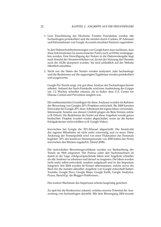 22 KAPITEL 2. ANGRIFFE AUF DIE PRIVATSPHÄRE
1. Laut Einschätzung der Electronic Frontier Foundation werden alle
Suchanfragen protokolliert und die meisten durch Cookies, IP-Adressen
und Informationen von Google Accounts einzelnen Nutzern zugeordnet.
In den Datenschutzbestimmungen von Google kann man nachlesen, dass
diese Informationen (in anonymisierter Form) auch an Dritte weitergege-
ben werden. Eine Einwilligung der Nutzer in die Datenweitergabe liegt
nach Ansicht der Verantwortlichen vor, da mit der Nutzung des Dienstes
auch die AGBs akzeptiert wurden. Sie sind schließlich auf der Website
öffentlich einsehbar.
2. Nicht nur die Daten der Nutzer werden analysiert. Jede Suchanfrage
und die Reaktionen auf die angezeigten Ergebnisse werden protokolliert
und ausgewertet.
Google Flu Trends zeigt, wie gut diese Analyse der Suchanfragen bereits
arbeitet. Anhand der Such-Protokolle wird eine Ausbreitung der Grippe
um 1-2 Wochen schneller erkannt, als es bisher dem U.S. Center for
Disease Control and Prevention möglich war.
Die mathematischen Grundlagen für diese Analysen wurden im Rahmen
der Bewertung von Googles 20%-Projekten entwickelt. Bis 2008 konnten
Entwickler bei Google 20% ihrer Arbeitszeit für eigene Ideen verwenden.
Interessante Ansätze aus diesem Umfeld gingen als Beta-Version online
(z.B. Orkut). Die Reaktionen der Surfer auf diese Angebote wurde genau
beobachtet. Projekte wurden wieder abgeschaltet, wenn sie die harten
Erfolgskriterien nicht erfüllten (z.B. Google Video).
Inzwischen hat Google die 20%-Klausel abgeschafft. Die Kreativität
der eigenen Mitarbeiter ist nicht mehr notwendig und zu teuer. Diese
Änderung der Firmenpolitik wird von einer Fluktuation des Personals
begleitet. 30% des kreativen Stammpersonals von 2000 haben der Firma
inzwischen den Rücken zugekehrt. (Stand 2008)
Die entwickelten Bewertungsverfahren werden zur Beobachtung der
Trends im Web eingesetzt. Der Primus unter den Suchmaschinen ist
damit in der Lage, erfolgversprechende Ideen und Angebote schneller
als alle Anderen zu erkennen und darauf zu reagieren. Die Ideen werden
nicht mehr selbst entwickelt, sondern aufgekauft und in das Imperium
integriert. Seit 2004 wurden 60 Firmen übernommen, welche zuvor die
Basis für die meisten aktuellen Angebote von Google entwickelt hatten:
Youtube, Google Docs, Google Maps, Google Earth, Google Analytics,
Picasa, SketchUp, die Blogger-Plattformen...
Das weitere Wachstum des Imperiums scheint langfristig gesichert.
Zu spät hat die Konkurrenz erkannt, welches enorme Potential die Aus-
wertung von Suchanfragen darstellt. Mit dem Börsengang 2004 musste
 
