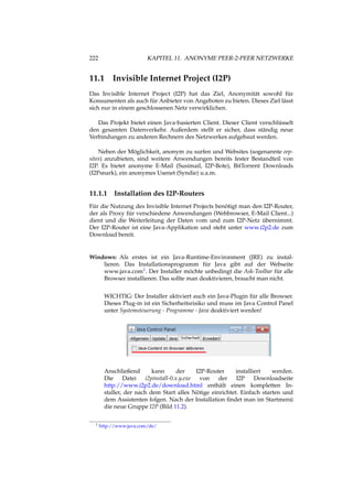 222 KAPITEL 11. ANONYME PEER-2-PEER NETZWERKE
11.1 Invisible Internet Project (I2P)
Das Invisible Internet Project (I2P) hat das Ziel, Anonymität sowohl für
Konsumenten als auch für Anbieter von Angeboten zu bieten. Dieses Ziel lässt
sich nur in einem geschlossenen Netz verwirklichen.
Das Projekt bietet einen Java-basierten Client. Dieser Client verschlüsselt
den gesamten Datenverkehr. Außerdem stellt er sicher, dass ständig neue
Verbindungen zu anderen Rechnern des Netzwerkes aufgebaut werden.
Neben der Möglichkeit, anonym zu surfen und Websites (sogenannte eep-
sites) anzubieten, sind weitere Anwendungen bereits fester Bestandteil von
I2P. Es bietet anonyme E-Mail (Susimail, I2P-Bote), BitTorrent Downloads
(I2Psnark), ein anonymes Usenet (Syndie) u.a.m.
11.1.1 Installation des I2P-Routers
Für die Nutzung des Invisible Internet Projects benötigt man den I2P-Router,
der als Proxy für verschiedene Anwendungen (Webbrowser, E-Mail Client...)
dient und die Weiterleitung der Daten vom und zum I2P-Netz übernimmt.
Der I2P-Router ist eine Java-Applikation und steht unter www.i2p2.de zum
Download bereit.
Windows: Als erstes ist ein Java-Runtime-Environment (JRE) zu instal-
lieren. Das Installationsprogramm für Java gibt auf der Webseite
www.java.com1. Der Installer möchte unbedingt die Ask-Toolbar für alle
Browser installieren. Das sollte man deaktivieren, braucht man nicht.
WICHTIG: Der Installer aktiviert auch ein Java-Plugin für alle Browser.
Dieses Plug-in ist ein Sicherheitsrisiko und muss im Java Control Panel
unter Systemsteuerung - Programme - Java deaktiviert werden!
Anschließend kann der I2P-Router installiert werden.
Die Datei i2pinstall-0.x.y.exe von der I2P Downloadseite
http://www.i2p2.de/download.html enthält einen kompletten In-
staller, der nach dem Start alles Nötige einrichtet. Einfach starten und
dem Assistenten folgen. Nach der Installation ﬁndet man im Startmenü
die neue Gruppe I2P (Bild 11.2).
1 http://www.java.com/de/
 