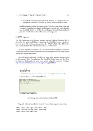 11.1. INVISIBLE INTERNET PROJECT (I2P) 225
• n den TCP-Einstellungen ist ebenfalls der Port zu konﬁgurieren und
die Option automatisch erkannte IP-Adresse benutzen zu aktivieren.
Die Hinweise im Kapitel Konﬁguration des DSL-Routers erläutern die not-
wendigen Einstellungen, damit Ihr Rechner vom Internet erreichbar ist.
Auf dem DSL-Router ist ein Portforwarding zu Ihrem Rechner zu konﬁ-
gurieren und die Firewall des Rechners ist anzupassen.
SusiDNS anpassen
Für die Zuordnung von Domain Namen mit der Toplevel Domain .i2p zu
einem Service wird SusiDNS verwendet, ein dem DNS im Internet vergleich-
bares System. Wie in den Anfangszeiten des WWW erhält jeder I2P Router
eine komplette Liste der bekannten eepsites, das addressbook.
Um neue eepsites oder Services in das addressbook einzufügen, verwendet
I2P sogenannte subscriptions. Die eine standardmäßig vorhandene subscription
wird relativ selten aktualisiert.
Um auf dem Laufenden zu bleiben, kann man weitere subscriptions
zu abonnieren. Die Einstellungen für SusiDNS ﬁndet man in der Rou-
ter Konsole. Subscriptions kann man unter folgender Adresse einfügen:
http://localhost:7657/susidns/subscriptions.jsp (Bild 11.3)
Abbildung 11.3: subscriptions für SusiDNS
Folgende subscriptions bieten aktuelle Neuerscheinungen von eepsites:
http://stats.i2p/cgi-bin/newhosts.txt
http://i2host.i2p/cgi-bin/i2hostetag
http://tino.i2p/hosts.txt
 