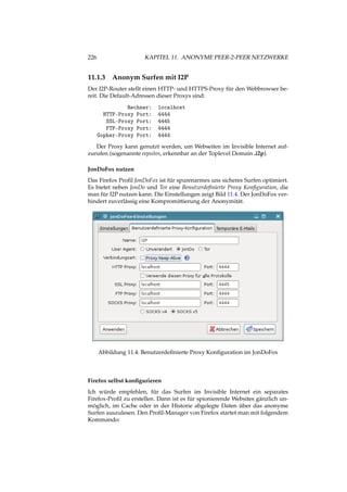 226 KAPITEL 11. ANONYME PEER-2-PEER NETZWERKE
11.1.3 Anonym Surfen mit I2P
Der I2P-Router stellt einen HTTP- und HTTPS-Proxy für den Webbrowser be-
reit. Die Default-Adressen dieser Proxys sind:
Rechner: localhost
HTTP-Proxy Port: 4444
SSL-Proxy Port: 4445
FTP-Proxy Port: 4444
Gopher-Proxy Port: 4444
Der Proxy kann genutzt werden, um Webseiten im Invisible Internet auf-
zurufen (sogenannte eepsites, erkennbar an der Toplevel Domain .i2p).
JonDoFox nutzen
Das Firefox Proﬁl JonDoFox ist für spurenarmes uns sicheres Surfen optimiert.
Es bietet neben JonDo und Tor eine Benutzerdeﬁnierte Proxy Konﬁguration, die
man für I2P nutzen kann. Die Einstellungen zeigt Bild 11.4. Der JonDoFox ver-
hindert zuverlässig eine Kompromittierung der Anonymität.
Abbildung 11.4: Benutzerdeﬁnierte Proxy Konﬁguration im JonDoFox
Firefox selbst konﬁgurieren
Ich würde empfehlen, für das Surfen im Invisible Internet ein separates
Firefox-Proﬁl zu erstellen. Dann ist es für spionierende Websites gänzlich un-
möglich, im Cache oder in der Historie abgelegte Daten über das anonyme
Surfen auszulesen. Den Proﬁl-Manager von Firefox startet man mit folgendem
Kommando:
 
