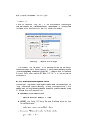 11.1. INVISIBLE INTERNET PROJECT (I2P) 227
> firefox -P
In dem sich öffnenden Dialog (Bild 11.5) kann man ein neues Proﬁl anlegen
und anschließend die Proxy-Einstellungen konﬁgurieren. In Zukunft wird
Firefox bei jedem Start fragen, welches Proﬁl genutzt werden soll.
Abbildung 11.5: Firefox Proﬁl-Manager
Anschließend kann das Proﬁl I2P-Fox gestartet werden und die Proxy-
Einstellungen sind wie im Bild 11.6 gezeigt zu konﬁgurieren. Die allgemeinen
Hinweise zu Cookies, Javascript, Plug-Ins, HTTPS-Security usw. im Abschnitt
Spurenarm Surfen gelten auch für I2P. Das Proﬁl I2P-Fox ist entsprechend zu
konﬁgurieren.
Wichtige Sicherheitseinstellungen für Firefox
Flash und Java Plug-ins sind unbedingt zu deaktivieren, da diese Plug-ins die
Proxy Einstellungen umgehen könnten. Um eine Deanonymisierung zu ver-
meiden, sind für einen aktuellen Firefox außerdem folgende Features unter
der Adresse about:conﬁg zu deativieren:
• Websockets leaken DNS-Requests:
network.websocket.enabled = false
• WebRTC kann durch UDP-Tunnel die reale IP-Adresse aufdecken (nur
Firefox 18 und neuer):
media.peerconnection.enabled = false
• Geolocation-API kann den realen Standort ermitteln:
geo.enabled = false
 