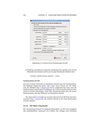 228 KAPITEL 11. ANONYME PEER-2-PEER NETZWERKE
Abbildung 11.6: Firefox Proxy-Einstellungen für I2P
• Phishing- und Malware Protection funktioniert für eepsites nicht, da die
Webseiten des Darknet nicht in der Google Datenbank enthalten sind:
browser.safebrowsing.enabled = false
Suchmaschinen für I2P
Um sich in einem Netzwerk zu orientieren, braucht man eine Suchmaschine.
Die Webseite plugins.i2p bietet viele Firefox Search Plugins für I2P. Wenn
man die Webseite http://plugins.i2p/ﬁrefox aufgerufen hat, kann man die
Suchmaschinen einfach durch Aufklappen der Liste der Suchmaschinen oben
rechts im Firefox hinzufügen. Unter dem Trennstrich ﬁndet man die neuen
Suchmaschinen, die diese Webseite zur Installation anbietet.
Das Äquivalent zu Google im normalen Internet ist im I2P-Netz die Such-
maschine http://eepsites.i2p. Die anderen Dienste in der Liste durchsuchen
einzelne eepsites.
11.1.4 I2P Mail 1 (Susimail)
Die Anwendung Susimail ist integraler Bestandteil von I2P und ermöglicht
den unbeobachteten Austausch von E-Mails. Das Anlegen und Verwalten
 