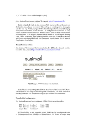 11.1. INVISIBLE INTERNET PROJECT (I2P) 229
eines Susimail-Accounts erfolgt auf der eepsite http://hq.postman.i2p.
Es ist möglich, E-Mails in das normale Web zu versenden und auch von
dort unter der Adresse <username>@i2pmail.org zu empfangen. In Abhängig-
keit der auf HQ Postmaster gewählten Einstellungen kann dieser Übergang
ins normale Internet bis zu 24h dauern. Um für Spammer unattraktiv zu sein,
haben die Entwickler von I2P die Anzahl der ins normale Web versendbaren
Mails begrenzt. Es ist möglich, innerhalb von 24h bis zu 20 Emfängern beliebig
viele E-Mail zu senden. Wer unbedingt mehr Leute per E-Mail kontaktieren
will, kann mit einem Hashcash ein Kontingent von weiteren 20, 40 oder 80
Empfängern freischalten.
Router-Konsole nutzen
Ein einfaches Webinterface für Susimail ist in der I2P Router Konsole erreich-
bar unter der Adresse http://localhost:7657/susimail/susimail.
Abbildung 11.7: Webinterface von Susimail
Es bietet eine simple Möglichkeit, Mails abzurufen und zu versenden. Kom-
fortabler ist die Nutzung des bevorzugten E-Mail Clients, vor allem wenn man
die Möglichkeiten zur Verschlüsselung der Nachrichten nutzen möchte.
Thunderbird konﬁgurieren
Der Susimail-Account kann mit jedem E-Mail Client genutzt werden.
SMTP-Server: localhost Port: 7659
POP3-Server: localhost Port: 7660
Login-Name: <username>
In Thunderbird ist als erstes ein neuer SMTP-Server anzulegen (Konten
-> Postausgangs-Server (SMTP) -> Hinzufügen). Der Server erfordert eine
 