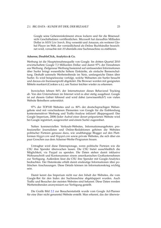 2.1. BIG DATA - KUNDE IST DER, DER BEZAHLT 23
Google seine Geheimniskrämerei etwas lockern und für die Bösenauf-
sicht Geschäftsdaten veröffentlichen. Microsoft hat daraufhin Milliaden
Dollar in MSN Live Search, Bing versenkt und Amazon, ein weiterer Glo-
bal Player im Web, der verniedlichend als Online Buchhändler bezeich-
net wird, versuchte mit A9 ebenfalls eine Suchmaschine zu etablieren.
Adsense, DoubleClick, Analytics & Co.
Werbung ist die Haupteinnahmequelle von Google. Im dritten Quartal 2010
erwirtschaftete Google 7,3 Milliarden Dollar und damit 97% der Einnahmen
aus Werbung. Zielgenaue Werbung basierend auf umfassenden Informationen
über Surfer bringt wesentliche höhere Einkünfte, als einfache Bannerschal-
tung. Deshalb sammeln Werbetreibende im Netz, umfangreiche Daten über
Surfer. Es wird beispielsweise verfolgt, welche Webseiten ein Surfer besucht
und daraus ein Ineressenproﬁl abgeleitet. Die Browser werden mit geeigneten
Mitteln markiert (Cookies u.ä.), um Nutzer leichter wieder zu erkennen.
Inzwischen lehnen 84% der Internetnutzer dieses Behavioral Tracking
ab. Von den Unternehmen im Internet wird es aber stetig ausgebaut. Google
ist auf diesem Gebiet führend und wird dabei (unwissentlich?) von vielen
Website Betreibern unterstützt.
97% der TOP100 Websites und ca. 80% der deutschsprachigen Weban-
gebote sind mit verschiedenen Elementen von Google für die Einblendung
kontextsensitiver Werbung und Trafﬁc-Analyse inﬁziert! (Reppesgaard: Das
Google Imperium, 2008) Jeder Aufruf einer derart präparierten Website wird
bei Google registriert, ausgewertet und einem Surfer zugeordnet.
Neben kommerziellen Verkaufs-Websites, Informationsangeboten pro-
fessioneller Journalisten und Online-Redaktionen gehören die Websites
politischer Parteien genauso dazu, wie unabhängige Blogger auf den Platt-
formen blogger.com und blogspot.com sowie private Websites, die sich über ein
paar Groschen aus dem Adsense-Werbe-Programm freuen.
Untragbar wird diese Datenspionage, wenn politische Parteien wie die
CSU ihre Spender überwachen lassen. Die CSU bietet ausschließlich die
Möglichkeit, via Paypal zu spenden. Die Daten stehen damit inklusive
Wohnanschrift und Kontonummer einem amerikanischen Großunternehmen
zur Verfügung. Außerdem lässt die CSU ihre Spender mit Google-Analytics
beobachten. Der Datenkrake erhält damit eindeutige Informationen über po-
litischen Anschauungen. Diese Details können im Informationskrieg wichtig
sein.
Damit kennt das Imperium nicht nur den Inhalt der Websites, die vom
Google-Bot für den Index der Suchmaschine abgeklappert wurden. Auch
Trafﬁc und Besucher der meisten Websites sind bekannt. Diese Daten werden
Werbetreibenden anonymisiert zur Verfügung gestellt.
Die Graﬁk Bild 2.2 zur Besucherstatistik wurde vom Google Ad-Planner
für eine (hier nicht genannte) Website erstellt. Man erkennt, das der überwie-
 