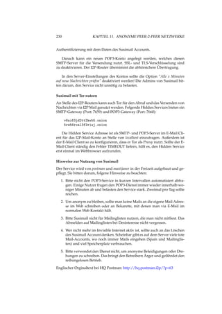 230 KAPITEL 11. ANONYME PEER-2-PEER NETZWERKE
Authentiﬁzierung mit dem Daten des Susimail Accounts.
Danach kann ein neues POP3-Konto angelegt werden, welches diesen
SMTP-Server für die Versendung nutzt. SSL- und TLS-Verschlüsselung sind
zu deaktivieren. Der I2P-Router übernimmt die abhörsichere Übertragung.
In den Server-Einstellungen des Kontos sollte die Option “Alle x Minuten
auf neue Nachrichten prüfen” deaktiviert werden! Die Admins von Susimail bit-
ten darum, den Service nicht unnötig zu belasten.
Susimail mit Tor nutzen
An Stelle des I2P-Routers kann auch Tor für den Abruf und das Versenden von
Nachrichten via I2P Mail genutzt werden. Folgende Hidden Services bieten ein
SMTP-Gateway (Port: 7659) und POP3-Gateway (Port: 7660):
v6ni63jd2tt2keb5.onion
5rw56roal3f2riwj.onion
Die Hidden Service Adresse ist als SMTP- und POP3-Server im E-Mail Cli-
ent für das I2P-Mail-Konto an Stelle von localhost einzutragen. Außerdem ist
der E-Mail Client so zu konﬁgurieren, dass er Tor als Proxy nutzt. Sollte der E-
Mail Client ständig den Fehler TIMEOUT liefern, hilft es, den Hidden Service
erst einmal im Webbrowser aufzurufen.
Hinweise zur Nutzung von Susimail
Der Service wird von postman und mastijaner in der Freizeit aufgebaut und ge-
pﬂegt. Sie bitten darum, folgene Hinweise zu beachten:
1. Bitte nicht den POP3-Service in kurzen Intervallen automatisiert abfra-
gen. Einige Nutzer fragen den POP3-Dienst immer wieder innerhalb we-
niger Minuten ab und belasten den Service stark. Zweimal pro Tag sollte
reichen.
2. Um anonym zu bleiben, sollte man keine Mails an die eigene Mail Adres-
se im Web schreiben oder an Bekannte, mit denen man via E-Mail im
normalen Web Kontakt hält.
3. Bitte Susimail nicht für Mailinglisten nutzen, die man nicht mitliest. Das
Abmelden auf Mailinglisten bei Desinteresse nicht vergessen.
4. Wer nicht mehr im Invisible Internet aktiv ist, sollte auch an das Löschen
des Susimail Account denken. Scheinbar gibt es auf dem Server viele tote
Mail-Accounts, wo noch immer Mails eingehen (Spam und Mailinglis-
ten) und viel Speicherplatz verbrauchen.
5. Bitte verwendet den Dienst nicht, um anonyme Beleidigungen oder Dro-
hungen zu schreiben. Das bringt den Betreibern Ärger und gefährdet den
reibungslosen Betrieb.
Englischer Orginaltext bei HQ Postman: http://hq.postman.i2p/?p=63
 