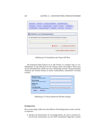 232 KAPITEL 11. ANONYME PEER-2-PEER NETZWERKE
Abbildung 11.8: Installation des Plug-in I2P Bote
Die kryptische Bote-Adresse ist an alle Partner zu verteilen oder zu ver-
öffentlichen. In der Übersicht ist die Adresse nicht voll sichtbar. Wenn man
auf die Identität klickt, erhält man eine vollständige Ansicht. Die gesammelten
Adressen der Partner können in einem rudimentären Adressbuch verwaltet
werden.
Abbildung 11.9: Neue Identät für I2P-Bote anlegen
Konﬁguration
Bevor man loslegt, sollte man einen Blick in die Konﬁguration werfen und die-
se anpassen.
• Abrufen der Nachrichten: Es ist konﬁgurierbar, ob und in welchem In-
tervall neue Nachrichten aus der DHT automatisch abgerufen werden
 