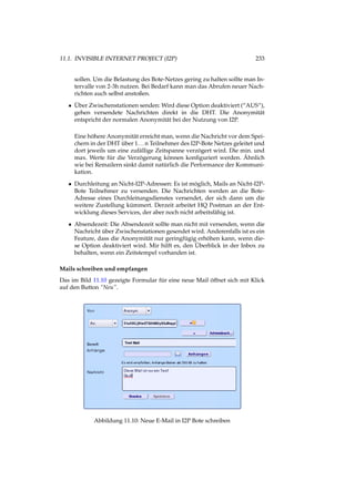 11.1. INVISIBLE INTERNET PROJECT (I2P) 233
sollen. Um die Belastung des Bote-Netzes gering zu halten sollte man In-
tervalle von 2-3h nutzen. Bei Bedarf kann man das Abrufen neuer Nach-
richten auch selbst anstoßen.
• Über Zwischenstationen senden: Wird diese Option deaktiviert (“AUS“),
gehen versendete Nachrichten direkt in die DHT. Die Anonymität
entspricht der normalen Anonymität bei der Nutzung von I2P.
Eine höhere Anonymität erreicht man, wenn die Nachricht vor dem Spei-
chern in der DHT über 1...n Teilnehmer des I2P-Bote Netzes geleitet und
dort jeweils um eine zufällige Zeitspanne verzögert wird. Die min. und
max. Werte für die Verzögerung können konﬁguriert werden. Ähnlich
wie bei Remailern sinkt damit natürlich die Performance der Kommuni-
kation.
• Durchleitung an Nicht-I2P-Adressen: Es ist möglich, Mails an Nicht-I2P-
Bote Teilnehmer zu versenden. Die Nachrichten werden an die Bote-
Adresse eines Durchleitungsdienstes versendet, der sich dann um die
weitere Zustellung kümmert. Derzeit arbeitet HQ Postman an der Ent-
wicklung dieses Services, der aber noch nicht arbeitsfähig ist.
• Absendezeit: Die Absendezeit sollte man nicht mit versenden, wenn die
Nachricht über Zwischenstationen gesendet wird. Anderenfalls ist es ein
Feature, dass die Anonymität nur geringfügig erhöhen kann, wenn die-
se Option deaktiviert wird. Mir hilft es, den Überblick in der Inbox zu
behalten, wenn ein Zeitstempel vorhanden ist.
Mails schreiben und empfangen
Das im Bild 11.10 gezeigte Formular für eine neue Mail öffnet sich mit Klick
auf den Button “Neu”.
Abbildung 11.10: Neue E-Mail in I2P Bote schreiben
 