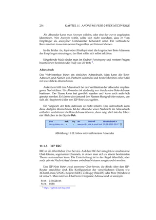 234 KAPITEL 11. ANONYME PEER-2-PEER NETZWERKE
Als Absender kann man Anonym wählen, oder eine der zuvor angelegten
Identitäten. Wer Anonym wählt, sollte sich nicht wundern, dass er vom
Empfänger als anonymer Unbekannter behandelt wird. Für vertrauliche
Konversation muss man seinen Gegenüber veriﬁzieren können.
In die Felder An, Kopie oder Blindkopie sind die kryptischen Bote-Adressen
der Empfänger einzutragen, der Rest sollte sich selbst erklären.
Eingehende Mails ﬁndet man im Ordner Posteingang und weitere Fragen
beantworten bestimmt die FAQ von I2P Bote 3.
Adressbuch
Das Web-Interface bietet ein einfaches Adressbuch. Man kann die Bote-
Adressen und Namen von Partnern sammeln und beim Schreiben einer Mail
mit zwei Klicks übernehmen.
Außerdem hilft das Adressbuch bei der Veriﬁkation der Absender empfan-
gener Nachrichten. Ein Absender ist eindeutig nur durch seine Bote-Adresse
bestimmt. Der Name kann frei gewählt werden und kann auch mehrfach
genutzt werden. Es könnte also jemand den Namen HungryHobo nutzen, um
sich als Hauptentwickler von I2P-Bote auszugeben.
Ein Vergleich der Bote-Adressen ist nicht intuitiv. Das Adressbuch kann
diese Aufgabe übernehmen. Ist der Absender einer Nachricht im Adressbuch
enthalten und stimmt die Bote-Adresse überein, dann zeigt die Liste der Inbox
ein Häckchen in der Spalte Bek.
Abbildung 11.11: Inbox mit veriﬁziertem Absender
11.1.6 I2P IRC
IRC ist ein öffentlicher Chat Service. Auf den IRC-Servern gibt es verschiedene
Chat-Räume, sogenannte Channels, in denen man sich zu einem bestimmten
Thema austauschen kann. Die Unterhaltung ist in der Regel öffentlich, aber
auch private Nachrichten können zwischen Nutzern ausgetauscht werden.
Das I2P-Netz bietet zwei anonyme Chat-Server, die direkt über den I2P-
Router erreichbar sind. Die Konﬁguration der verschiedenen Clients wie
XChat (Linux/UNIX), Kopete (KDE), Colloquy (MacOS) oder Mirc (Windows)
ist einfach. Man nutzt als Chat-Server folgende Adresse und ist anonym:
Host: localhost
Port: 6668
3 http://i2pbote.net/faq.html
 