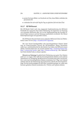 236 KAPITEL 11. ANONYME PEER-2-PEER NETZWERKE
• posten Sie keine Bilder von Facebook im Chat, diese Bilder enthalten die
persönliche ID
• verbinden Sie sich nicht Tag für Tag zur gleichen Zeit mit dem Chat
11.1.7 I2P BitTorrent
Der I2P-Router bietet auch eine angepasste Implementierung des BitTorent
Protokolls für anonymes Peer-2-Peer Filesharing. Im Gegensatz zur Nutzung
von normalem BitTorrent über Tor ist die Implementierung des Invisble In-
ternet Project anonym und die Nutzung ausdrücklich erwünscht. Der Dienst
bietet Optimierungen mit speziellen Clients.
Die I2P-Router-Konsole bietet einen einfachen BitTorrent Client als Webin-
terface unter Torrents (http://localhost:7657/i2psnark).
Die zum Tausch bereitgestellten oder heruntergeladenen Dateien ﬁndet
man im Unterverzeichnis i2psnark der I2P-Installation. Dieses Verzeichnis
sollte Lese- und Schreibrechte für alle lokalen User haben, die I2PSnark nutzen
dürfen. Torrents ﬁndet man z.B. auf den eepsites http://tracker2.postman.i2p,
http://crstrack.i2p/tracker oder http://tracker.welterde.i2p. Das Webinter-
face bietet direkte Links zu diesen eepsites.
Hinweis zur Nutzung: Es gehört beim Filesharing zum guten Ton, Dateien
nicht nur zu saugen. Man stellt die heruntergeladenen Dateien auch anderen
Teilnehmern zur Verfügung. Bei BitTorrent im normalen Netz gilt es als freund-
lich, wenn man heruntergeladene Dateien mindestens für 2 Tage zum Upload
anbietet oder bis die Datenmenge des Upload das 2,5fache des Downloads be-
trägt. Da die Geschwindigkeit im I2P-Netz wesentlich geringer ist, sollte man
herunter geladene Dateien mindestens für 1 Woche zum Upload anbieten.
 