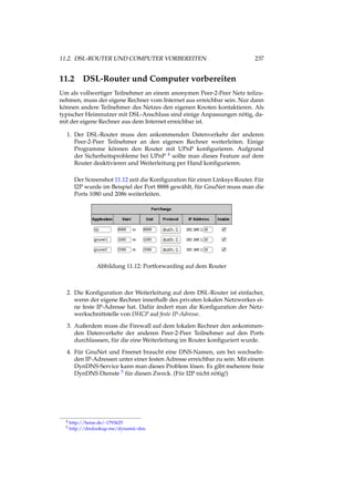 11.2. DSL-ROUTER UND COMPUTER VORBEREITEN 237
11.2 DSL-Router und Computer vorbereiten
Um als vollwertiger Teilnehmer an einem anonymen Peer-2-Peer Netz teilzu-
nehmen, muss der eigene Rechner vom Internet aus erreichbar sein. Nur dann
können andere Teilnehmer des Netzes den eigenen Knoten kontaktieren. Als
typischer Heimnutzer mit DSL-Anschluss sind einige Anpassungen nötig, da-
mit der eigene Rechner aus dem Internet erreichbar ist.
1. Der DSL-Router muss den ankommenden Datenverkehr der anderen
Peer-2-Peer Teilnehmer an den eigenen Rechner weiterleiten. Einige
Programme können den Router mit UPnP konﬁgurieren. Aufgrund
der Sicherheitsprobleme bei UPnP 4 sollte man dieses Feature auf dem
Router deaktivieren und Weiterleitung per Hand konﬁgurieren.
Der Screenshot 11.12 zeit die Konﬁguration für einen Linksys Router. Für
I2P wurde im Beispiel der Port 8888 gewählt, für GnuNet muss man die
Ports 1080 und 2086 weiterleiten.
Abbildung 11.12: Portforwarding auf dem Router
2. Die Konﬁguration der Weiterleitung auf dem DSL-Router ist einfacher,
wenn der eigene Rechner innerhalb des privaten lokalen Netzwerkes ei-
ne feste IP-Adresse hat. Dafür ändert man die Konﬁguration der Netz-
werkschnittstelle von DHCP auf feste IP-Adresse.
3. Außerdem muss die Firewall auf dem lokalen Rechner den ankommen-
den Datenverkehr der anderen Peer-2-Peer Teilnehmer auf den Ports
durchlasssen, für die eine Weiterleitung im Router konﬁguriert wurde.
4. Für GnuNet und Freenet braucht eine DNS-Namen, um bei wechseln-
den IP-Adressen unter einer festen Adresse erreichbar zu sein. Mit einem
DynDNS-Service kann man dieses Problem lösen. Es gibt meherere freie
DynDNS Dienste 5 für diesen Zweck. (Für I2P nicht nötig!)
4 http://heise.de/-1793625
5 http://dnslookup.me/dynamic-dns
 