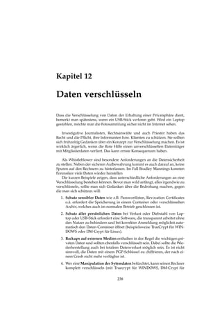 Kapitel 12
Daten verschlüsseln
Dass die Verschlüsselung von Daten der Erhaltung einer Privatsphäre dient,
bemerkt man spätestens, wenn ein USB-Stick verloren geht. Wird ein Laptop
gestohlen, möchte man die Fotosammlung sicher nicht im Internet sehen.
Investigative Journalisten, Rechtsanwälte und auch Priester haben das
Recht und die Pﬂicht, ihre Informanten bzw. Klienten zu schützen. Sie sollten
sich frühzeitig Gedanken über ein Konzept zur Verschlüsselung machen. Es ist
wirklich ärgerlich, wenn die Rote Hilfe einen unverschlüsselten Datenträger
mit Mitgliederdaten verliert. Das kann ernste Konsequenzen haben.
Als Whistleblower sind besondere Anforderungen an die Datensicherheit
zu stellen. Neben der sicheren Aufbewahrung kommt es auch darauf an, keine
Spuren auf den Rechnern zu hinterlassen. Im Fall Bradley Mannings konnten
Forensiker viele Daten wieder herstellen
Die kurzen Beispiele zeigen, dass unterschiedliche Anforderungen an eine
Verschlüsselung bestehen können. Bevor man wild anfängt, alles irgendwie zu
verschlüsseln, sollte man sich Gedanken über die Bedrohung machen, gegen
die man sich schützen will:
1. Schutz sensibler Daten wie z.B. Passwortlisten, Revocation Certiﬁcates
o.ä. erfordert die Speicherung in einem Container oder verschlüsselten
Archiv, welches auch im normalen Betrieb geschlossen ist.
2. Schutz aller persönlichen Daten bei Verlust oder Diebstahl von Lap-
top oder USB-Stick erfordert eine Software, die transparent arbeitet ohne
den Nutzer zu behindern und bei korrekter Anmeldung möglichst auto-
matisch den Daten-Container öffnet (beispielsweise TrueCrypt für WIN-
DOWS oder DM-Crypt für Linux).
3. Backups auf externen Medien enthalten in der Regel die wichtigen pri-
vaten Daten und sollten ebenfalls verschlüsselt sein. Dabei sollte die Wie-
derherstellung auch bei totalem Datenverlust möglich sein. Es ist nicht
sinnvoll, die Daten mit einem PGP-Schlüssel zu chiffrieren, der nach ei-
nem Crash nicht mehr verfügbar ist.
4. Wer eine Manipulation der Sytemdaten befürchtet, kann seinen Rechner
komplett verschlüsseln (mit Truecrypt für WINDOWS, DM-Crypt für
238
 