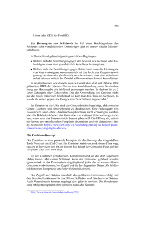 239
Linux oder GELI für FreeBSD).
Zur Herausgabe von Schlüsseln im Fall einer Beschlagnahme des
Rechners oder verschlüsselten Datenträgers gibt es immer wieder Missver-
ständnisse.
In Deutschland gelten folgende gesetzlichen Reglungen:
• Richten sich die Ermittlungen gegen den Besitzer des Rechners oder Da-
tenträgers muss man grundsätzlich keine Keys herausgeben.
• Richten sich die Ermittlungen gegen Dritte, kann man die Herausgabe
von Keys verweigern, wenn man sich auf das Recht zur Zeugnisverwei-
gerung berufen oder glaubhaft(!) versichern kann, dass man sich damit
selbst belasten würde. Im Zweifel sollte man einen Anwalt konsultieren.
In Großbritannien ist es bereits anders. Gemäß dem dort seit Oktober 2007
geltendem RIPA-Act können Nutzer von Verschlüsselung unter Strafandro-
hung zur Herausgabe der Schlüssel gezwungen werden. Es drohen bis zu 2
Jahre Gefängnis oder Geldstrafen. Das die Anwendung des Gesetzes nicht
auf die bösen Terroristen beschränkt ist, kann man bei Heise.de nachlesen. Es
wurde als ersten gegen eine Gruppe von Tierschützern angewendet.1
Bei Einreise in die USA sind die Grenzbehörden berechtigt, elektronische
Geräte (Laptops und Smartphones) zu durchsuchen. Eine Herausgabe von
Passwörtern kann ohne Durchsuchungsbeschluss nicht erzwungen werden,
aber die Behörden können das Gerät aber zur weiteren Untersuchung einzie-
hen, wenn man das Passwort nicht heraus geben will. Die EFF.org rät, mit ei-
ner leeren, unverschlüsselten Festplatte einzureisen und ein datenloses Han-
dy zu nutzen: https://www.eff.org/wp/defending-privacy-us-border-guide-
travelers-carrying-digital-devices
Das Container-Konzept
Der Container ist eine passende Metapher für das Konzept der vorgestellten
Tools Truecrypt und DM-Crypt. Ein Container steht rum und nimmt Platz weg,
egal ob er leer oder voll ist. In diesem Fall belegt der Container Platz auf der
Festplatte oder dem USB-Stick.
Ist der Container verschlossen, kommt niemand an die dort lagernden
Daten heran. Mit einem Schlüssel kann der Container geöffnet werden
(gemounted: in das Dateisystem eingefügt) und jeder, der an einem offenen
Container vorbeikommt, hat Zugriff auf die dort lagernden Daten. Als Schlüs-
sel dient eine Passphrase und/oder Schlüsseldatei(en).
Der Zugriff auf Dateien innerhalb des geöffneten Containers erfolgt mit
den Standardfunktionen für das Öffnen, Schließen und Löschen von Dateien.
Auch Verzeichnisse können angelegt bzw. gelöscht werden. Die Verschlüsse-
lung erfolgt transparent ohne weiteres Zutun des Nutzers.
1 http://www.heise.de/newsticker/meldung/99313
 