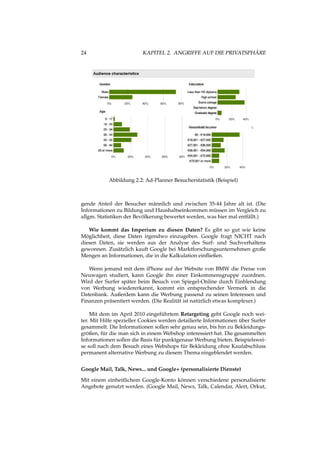 24 KAPITEL 2. ANGRIFFE AUF DIE PRIVATSPHÄRE
Abbildung 2.2: Ad-Planner Besucherstatistik (Beispiel)
gende Anteil der Besucher männlich und zwischen 35-44 Jahre alt ist. (Die
Informationen zu Bildung und Haushaltseinkommen müssen im Vergleich zu
allgm. Statistiken der Bevölkerung bewertet werden, was hier mal entfällt.)
Wie kommt das Imperium zu diesen Daten? Es gibt so gut wie keine
Möglichheit, diese Daten irgendwo einzugeben. Google fragt NICHT nach
diesen Daten, sie werden aus der Analyse des Surf- und Suchverhaltens
gewonnen. Zusätzlich kauft Google bei Marktforschungsunternehmen große
Mengen an Informationen, die in die Kalkulation einﬂießen.
Wenn jemand mit dem iPhone auf der Website von BMW die Preise von
Neuwagen studiert, kann Google ihn einer Einkommensgruppe zuordnen.
Wird der Surfer später beim Besuch von Spiegel-Online durch Einblendung
von Werbung wiedererkannt, kommt ein entsprechender Vermerk in die
Datenbank. Außerdem kann die Werbung passend zu seinen Interessen und
Finanzen präsentiert werden. (Die Realität ist natürlich etwas komplexer.)
Mit dem im April 2010 eingeführtem Retargeting geht Google noch wei-
ter. Mit Hilfe spezieller Cookies werden detailierte Informationen über Surfer
gesammelt. Die Informationen sollen sehr genau sein, bis hin zu Bekleidungs-
größen, für die man sich in einem Webshop interessiert hat. Die gesammelten
Informationen sollen die Basis für punktgenaue Werbung bieten. Beispielswei-
se soll nach dem Besuch eines Webshops für Bekleidung ohne Kaufabschluss
permanent alternative Werbung zu diesem Thema eingeblendet werden.
Google Mail, Talk, News... und Google+ (personalisierte Dienste)
Mit einem einheitlichem Google-Konto können verschiedene personalisierte
Angebote genutzt werden. (Google Mail, News, Talk, Calendar, Alert, Orkut,
 