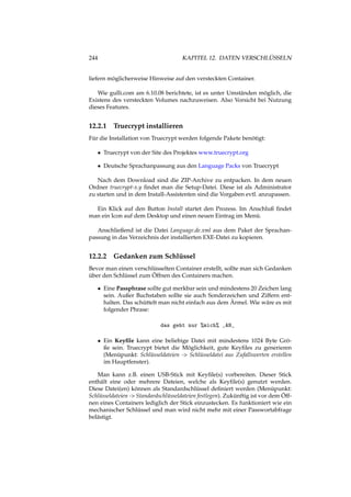 244 KAPITEL 12. DATEN VERSCHLÜSSELN
liefern möglicherweise Hinweise auf den versteckten Container.
Wie gulli.com am 6.10.08 berichtete, ist es unter Umständen möglich, die
Existens des versteckten Volumes nachzuweisen. Also Vorsicht bei Nutzung
dieses Features.
12.2.1 Truecrypt installieren
Für die Installation von Truecrypt werden folgende Pakete benötigt:
• Truecrypt von der Site des Projektes www.truecrypt.org
• Deutsche Sprachanpassung aus den Language Packs von Truecrypt
Nach dem Download sind die ZIP-Archive zu entpacken. In dem neuen
Ordner truecrypt-x.y ﬁndet man die Setup-Datei. Diese ist als Administrator
zu starten und in dem Install-Assistenten sind die Vorgaben evtl. anzupassen.
Ein Klick auf den Button Install startet den Prozess. Im Anschluß ﬁndet
man ein Icon auf dem Desktop und einen neuen Eintrag im Menü.
Anschließend ist die Datei Language.de.xml aus dem Paket der Sprachan-
passung in das Verzeichnis der installierten EXE-Datei zu kopieren.
12.2.2 Gedanken zum Schlüssel
Bevor man einen verschlüsselten Container erstellt, sollte man sich Gedanken
über den Schlüssel zum Öffnen des Containers machen.
• Eine Passphrase sollte gut merkbar sein und mindestens 20 Zeichen lang
sein. Außer Buchstaben sollte sie auch Sonderzeichen und Ziffern ent-
halten. Das schüttelt man nicht einfach aus dem Ärmel. Wie wäre es mit
folgender Phrase:
das geht nur %mich% _AN_
• Ein Keyﬁle kann eine beliebige Datei mit mindestens 1024 Byte Grö-
ße sein. Truecrypt bietet die Möglichkeit, gute Keyﬁles zu generieren
(Menüpunkt: Schlüsseldateien -> Schlüsseldatei aus Zufallswerten erstellen
im Hauptfenster).
Man kann z.B. einen USB-Stick mit Keyﬁle(s) vorbereiten. Dieser Stick
enthält eine oder mehrere Dateien, welche als Keyﬁle(s) genutzt werden.
Diese Datei(en) können als Standardschlüssel deﬁniert werden (Menüpunkt:
Schlüsseldateien -> Standardschlüsseldateien festlegen). Zukünftig ist vor dem Öff-
nen eines Containers lediglich der Stick einzustecken. Es funktioniert wie ein
mechanischer Schlüssel und man wird nicht mehr mit einer Passwortabfrage
belästigt.
 