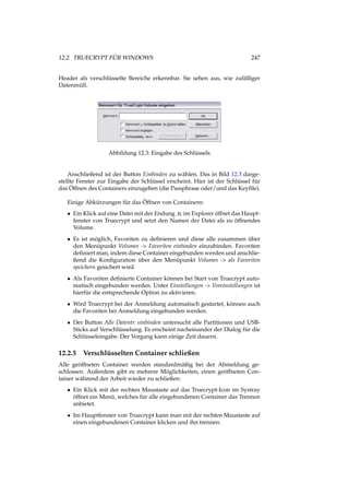 12.2. TRUECRYPT FÜR WINDOWS 247
Header als verschlüsselte Bereiche erkennbar. Sie sehen aus, wie zufälliger
Datenmüll.
Abbildung 12.3: Eingabe des Schlüssels
Anschließend ist der Button Einbinden zu wählen. Das in Bild 12.3 darge-
stellte Fenster zur Eingabe der Schlüssel erscheint. Hier ist der Schlüssel für
das Öffnen des Containers einzugeben (die Passphrase oder/und das Keyﬁle).
Einige Abkürzungen für das Öffnen von Containern:
• Ein Klick auf eine Datei mit der Endung .tc im Explorer öffnet das Haupt-
fenster von Truecrypt und setzt den Namen der Datei als zu öffnendes
Volume.
• Es ist möglich, Favoriten zu deﬁnieren und diese alle zusammen über
den Menüpunkt Volumes -> Favoriten einbinden einzubinden. Favoriten
deﬁniert man, indem diese Container eingebunden werden und anschlie-
ßend die Konﬁguration über den Menüpunkt Volumes -> als Favoriten
speichern gesichert wird.
• Als Favoriten deﬁnierte Container können bei Start von Truecrypt auto-
matisch eingebunden werden. Unter Einstellungen -> Voreinstellungen ist
hierfür die entsprechende Option zu aktivieren.
• Wird Truecrypt bei der Anmeldung automatisch gestartet, können auch
die Favoriten bei Anmeldung eingebunden werden.
• Der Button Alle Datentr. einbinden untersucht alle Partitionen und USB-
Sticks auf Verschlüsselung. Es erscheint nacheinander der Dialog für die
Schlüsseleingabe. Der Vorgang kann einige Zeit dauern.
12.2.5 Verschlüsselten Container schließen
Alle geöffneten Container werden standardmäßig bei der Abmeldung ge-
schlossen. Außerdem gibt es mehrere Möglichkeiten, einen geöffneten Con-
tainer während der Arbeit wieder zu schließen:
• Ein Klick mit der rechten Maustaste auf das Truecrypt-Icon im Systray
öffnet ein Menü, welches für alle eingebundenen Container das Trennen
anbietet.
• Im Hauptfenster von Truecrypt kann man mit der rechten Maustaste auf
einen eingebundenen Container klicken und ihn trennen.
 