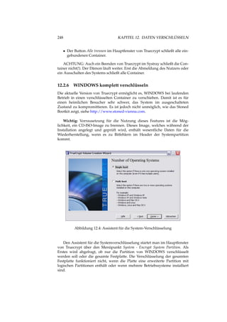 248 KAPITEL 12. DATEN VERSCHLÜSSELN
• Der Button Alle trennen im Hauptfenster von Truecrypt schließt alle ein-
gebundenen Container.
ACHTUNG: Auch ein Beenden von Truecrypt im Systray schließt die Con-
tainer nicht(!). Der Dämon läuft weiter. Erst die Abmeldung des Nutzers oder
ein Ausschalten des Systems schließt alle Container.
12.2.6 WINDOWS komplett verschlüsseln
Die aktuelle Version von Truecrypt ermöglicht es, WINDOWS bei laufenden
Betrieb in einen verschlüsselten Container zu verschieben. Damit ist es für
einen heimlichen Besucher sehr schwer, das System im ausgeschalteten
Zustand zu kompromittieren. Es ist jedoch nicht unmöglich, wie das Stoned
Bootkit zeigt, siehe http://www.stoned-vienna.com.
Wichtig: Vorrausetzung für die Nutzung dieses Features ist die Mög-
lichkeit, ein CD-ISO-Image zu brennen. Dieses Image, welches während der
Installation angelegt und geprüft wird, enthält wesentliche Daten für die
Wiederherstellung, wenn es zu Bitfehlern im Header der Systempartition
kommt.
Abbildung 12.4: Assistent für die System-Verschlüsselung
Den Assistent für die Systemverschlüsselung startet man im Hauptfenster
von Truecrypt über den Menüpunkt System - Encrypt System Partition. Als
Erstes wird abgefragt, ob nur die Partition von WINDOWS verschlüsselt
werden soll oder die gesamte Festplatte. Die Verschlüsselung der gesamten
Festplatte funktioniert nicht, wenn die Platte eine erweiterte Partition mit
logischen Partitionen enthält oder wenn mehrere Betriebssysteme installiert
sind.
 
