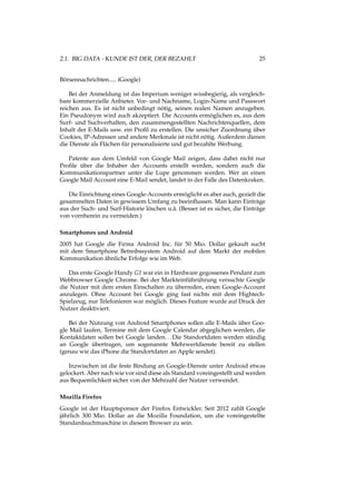 2.1. BIG DATA - KUNDE IST DER, DER BEZAHLT 25
Börsennachrichten..... iGoogle)
Bei der Anmeldung ist das Imperium weniger wissbegierig, als vergleich-
bare kommerzielle Anbieter. Vor- und Nachname, Login-Name und Passwort
reichen aus. Es ist nicht unbedingt nötig, seinen realen Namen anzugeben.
Ein Pseudonym wird auch akzeptiert. Die Accounts ermöglichen es, aus dem
Surf- und Suchverhalten, den zusammengestellten Nachrichtenquellen, dem
Inhalt der E-Mails usw. ein Proﬁl zu erstellen. Die unsicher Zuordnung über
Cookies, IP-Adressen und andere Merkmale ist nicht nötig. Außerdem dienen
die Dienste als Flächen für personalisierte und gut bezahlte Werbung.
Patente aus dem Umfeld von Google Mail zeigen, dass dabei nicht nur
Proﬁle über die Inhaber der Accounts erstellt werden, sondern auch die
Kommunikationspartner unter die Lupe genommen werden. Wer an einen
Google Mail Account eine E-Mail sendet, landet in der Falle des Datenkraken.
Die Einrichtung eines Google-Accounts ermöglicht es aber auch, gezielt die
gesammelten Daten in gewissem Umfang zu beeinﬂussen. Man kann Einträge
aus der Such- und Surf-Historie löschen u.ä. (Besser ist es sicher, die Einträge
von vornherein zu vermeiden.)
Smartphones und Android
2005 hat Google die Firma Android Inc. für 50 Mio. Dollar gekauft sucht
mit dem Smartphone Betreibssystem Android auf dem Markt der mobilen
Kommunikation ähnliche Erfolge wie im Web.
Das erste Google Handy G1 war ein in Hardware gegossenes Pendant zum
Webbrowser Google Chrome. Bei der Markteinführührung versuchte Google
die Nutzer mit dem ersten Einschalten zu überreden, einen Google-Account
anzulegen. Ohne Account bei Google ging fast nichts mit dem Hightech-
Spielzeug, nur Telefonieren war möglich. Dieses Feature wurde auf Druck der
Nutzer deaktiviert.
Bei der Nutzung von Android Smartphones sollen alle E-Mails über Goo-
gle Mail laufen, Termine mit dem Google Calendar abgeglichen werden, die
Kontaktdaten sollen bei Google landen...Die Standortdaten werden ständig
an Google übertragen, um sogenannte Mehrwertdienste bereit zu stellen
(genau wie das iPhone die Standortdaten an Apple sendet).
Inzwischen ist die feste Bindung an Google-Dienste unter Android etwas
gelockert. Aber nach wie vor sind diese als Standard voreingestellt und werden
aus Bequemlichkeit sicher von der Mehrzahl der Nutzer verwendet.
Mozilla Firefox
Google ist der Hauptsponsor der Firefox Entwickler. Seit 2012 zahlt Google
jährlich 300 Mio. Dollar an die Mozilla Foundation, um die voreingestellte
Standardsuchmaschine in diesem Browser zu sein.
 