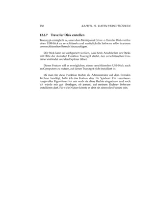 250 KAPITEL 12. DATEN VERSCHLÜSSELN
12.2.7 Traveller Disk erstellen
Truecrypt ermöglicht es, unter dem Menüpunkt Extras -> Traveller Disk erstellen
einen USB-Stick zu verschlüsseln und zusätzlich die Software selbst in einem
unverschlüsselten Bereich hinzuzufügen.
Der Stick kann so konﬁguriert werden, dass beim Anschließen des Sticks
mit Hilfe der Autostart Funktion Truecrypt startet, den verschlüsselten Con-
tainer einbindet und den Explorer öffnet.
Dieses Feature soll es ermöglichen, einen verschlüsselten USB-Stick auch
an Computern zu nutzen, auf denen Truecrypt nicht installiert ist.
Da man für diese Funktion Rechte als Administrator auf dem fremden
Rechner benötigt, halte ich das Feature eher für Spielerei. Ein verantwor-
tungsvoller Eigentümer hat mir noch nie diese Rechte eingeräumt und auch
ich würde mir gut überlegen, ob jemand auf meinem Rechner Software
installieren darf. Für viele Nutzer könnte es aber ein sinnvolles Feature sein.
 