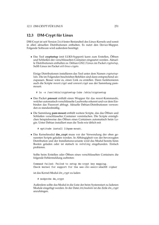 12.3. DM-CRYPT FÜR LINUX 251
12.3 DM-Crypt für Linux
DM-Crypt ist seit Version 2.6.4 fester Bestandteil des Linux-Kernels und somit
in allen aktuellen Distributionen enthalten. Es nutzt den Device-Mapper.
Folgende Software wird außerdem benötigt:
• Das Tool cryptsetup (mit LUKS-Support) kann zum Erstellen, Öffnen
und Schließen der verschlüsselten Container eingesetzt werden. Aktuel-
le Distributionen enthalten es: Debian GNU/Linux im Packet cryptsetup,
SuSE-Linux im Packet util-linux-crypto.
Einige Distributionen installieren das Tool unter dem Namen cryptsetup-
luks. Die im Folgenden beschrieben Befehlen sind dann entsprechend an-
zupassen. Besser wäre es, einen Link zu erstellen. Dann funktionieren
auch die Scripte mount.crypt und umount.crypt aus der Sammlung pam-
mount.
# ln -s /usr/sbin/cryptsetup-luks /sbin/cryptsetup
• Das Packet pmount enthält einen Wrapper für das mount-Kommando,
welcher automatisch verschlüsselte Laufwerke erkennt und vor dem Ein-
binden das Passwort abfragt. Aktuelle Debian-Distributionen verwen-
den es standardmäßig.
• Die Sammlung pam-mount enthält weitere Scripte, das das Öffnen und
Schließen verschlüsselter Container vereinfachen. Die Scripte ermögli-
chen beispielsweise des Öffnen eines Containers automatisch beim Lo-
gin. Unter Debian installiert man die Tools wie üblich mit
# aptitude install libpam-mount.
• Das Kernelmodul dm_crypt muss vor der Verwendung der oben ge-
nannten Scripte geladen werden. In Abhängigheit von der bevorzugten
Distribution und der Installationsvariante wird das Modul bereits beim
Booten geladen oder ist statisch in initrd.img eingebunden. Einfach
probieren.
Sollte beim Erstellen oder Öffnen eines verschlüsselten Containers die
folgende Fehlermeldung auftreten:
Command failed: Failed to setup dm-crypt key mapping.
Check kernel for support for the aes-cbc-essiv:sha256 cipher
ist das Kernel-Modul dm_crypt zu laden:
# modprobe dm_crypt
Außerdem sollte das Modul in die Liste der beim Systemstart zu ladenen
Module eingefügt werden. In der Datei /etc/modules ist die Zeile dm_crypt
anzuhängen.
 