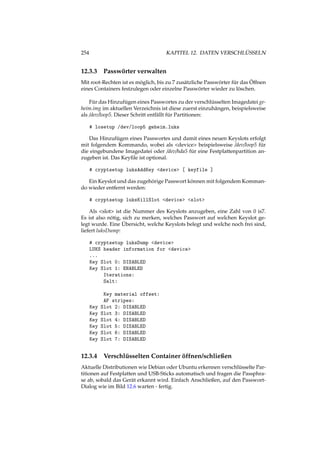 254 KAPITEL 12. DATEN VERSCHLÜSSELN
12.3.3 Passwörter verwalten
Mit root-Rechten ist es möglich, bis zu 7 zusätzliche Passwörter für das Öffnen
eines Containers festzulegen oder einzelne Passwörter wieder zu löschen.
Für das Hinzufügen eines Passwortes zu der verschlüsselten Imagedatei ge-
heim.img im aktuellen Verzeichnis ist diese zuerst einzuhängen, beispielsweise
als /dev/loop5. Dieser Schritt entfällt für Partitionen:
# losetup /dev/loop5 geheim.luks
Das Hinzufügen eines Passwortes und damit eines neuen Keyslots erfolgt
mit folgendem Kommando, wobei als <device> beispielsweise /dev/loop5 für
die eingebundene Imagedatei oder /dev/hda5 für eine Festplattenpartition an-
zugeben ist. Das Keyﬁle ist optional.
# cryptsetup luksAddKey <device> [ keyfile ]
Ein Keyslot und das zugehörige Passwort können mit folgendem Komman-
do wieder entfernt werden:
# cryptsetup luksKillSlot <device> <slot>
Als <slot> ist die Nummer des Keyslots anzugeben, eine Zahl von 0 is7.
Es ist also nötig, sich zu merken, welches Passwort auf welchen Keyslot ge-
legt wurde. Eine Übersicht, welche Keyslots belegt und welche noch frei sind,
liefert luksDump:
# cryptsetup luksDump <device>
LUKS header information for <device>
...
Key Slot 0: DISABLED
Key Slot 1: ENABLED
Iterations:
Salt:
Key material offset:
AF stripes:
Key Slot 2: DISABLED
Key Slot 3: DISABLED
Key Slot 4: DISABLED
Key Slot 5: DISABLED
Key Slot 6: DISABLED
Key Slot 7: DISABLED
12.3.4 Verschlüsselten Container öffnen/schließen
Aktuelle Distributionen wie Debian oder Ubuntu erkennen verschlüsselte Par-
titionen auf Festplatten und USB-Sticks automatisch und fragen die Passphra-
se ab, sobald das Gerät erkannt wird. Einfach Anschließen, auf den Passwort-
Dialog wie im Bild 12.6 warten - fertig.
 
