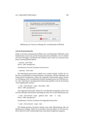 12.3. DM-CRYPT FÜR LINUX 255
Abbildung 12.6: Passwort-Abfrage für verschlüsselten USB-Stick
Auf der Kommandozeile
Sollte es mit dem automatischem Öffnen des verschlüsselten USB-Sticks nicht
funktionieren, kann man auf der Kommandozeile nachhelfen. pmount arbeitet
mit User-Privilegien und bindet die Partition unter /media ein. pmount kann
keine Containerdateien öffnen.
> pmount /dev/sda1
Enter LUKS passphrase:
Geschlossen wird der Container mit pumount:
> pumount /dev/sda1
Die Sammlung pam-mount enthält zwei weitere Scripte, welche die Ar-
beit mit verschlüsselten Containerdateien vereinfachen. Wurde außerdem sudo
entsprechend konﬁguriert, stehen die folgenden Kommandos jedem Nutzer
zur Verfügung. Eine verschlüsselte Partition (beispielsweise der USB-Stick un-
ter /dev/sda1) kann mit folgendem Kommando geöffnet und im Verzeichnis
/mnt eingebunden werden:
> sudo /sbin/mount.crypt /dev/sda1 /mnt
Enter LUKS passphrase:
Das folgende Kommando öffnet die verschlüsselte Imagedatei geheim.luks
aus dem aktuellen Verzeichnis und hängt sie unter /mnt in das Dateisystem ein:
> sudo /sbin/mount.crypt geheim.luks /mnt -o loop
Enter LUKS passphrase:
Geschlossen wird der Container mit folgendem Komando:
> sudo /sbin/umount.crypt /mnt
Für häuﬁg genutzte Container könnte man einen Menüeintrag oder ein
Desktop-Icon anlegen. Dabei ist zu beachten, dass die Option Im Terminal aus-
führen aktiviert wird! Anderenfalls kann man keine Passphrase eingeben.
 