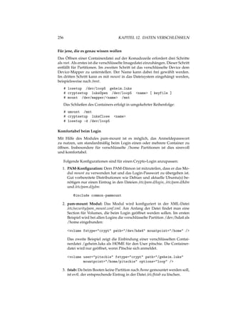 256 KAPITEL 12. DATEN VERSCHLÜSSELN
Für jene, die es genau wissen wollen
Das Öffnen einer Containerdatei auf der Komadozeile erfordert drei Schritte
als root. Als erstes ist die verschlüsselte Imagedatei einzuhängen. Dieser Schritt
entfällt für Partitionen. Im zweiten Schritt ist das verschlüsselte Device dem
Device-Mapper zu unterstellen. Der Name kann dabei frei gewählt werden.
Im dritten Schritt kann es mit mount in das Dateisystem eingehängt werden,
beispielsweise nach /mnt.
# losetup /dev/loop5 geheim.luks
# cryptsetup luksOpen /dev/loop5 <name> [ keyfile ]
# mount /dev/mapper/<name> /mnt
Das Schließen des Containers erfolgt in umgekehrter Reihenfolge:
# umount /mnt
# cryptsetup luksClose <name>
# losetup -d /dev/loop5
Komfortabel beim Login
Mit Hilfe des Modules pam-mount ist es möglich, das Anmeldepasswort
zu nutzen, um standardmäßig beim Login einen oder mehrere Container zu
öffnen. Insbesondere für verschlüsselte /home Partitionen ist dies sinnvoll
und komfortabel.
Folgende Konﬁgurationen sind für einen Crypto-Login anzupassen:
1. PAM-Konﬁguration: Dem PAM-Dämon ist mitzuteilen, dass er das Mo-
dul mount zu verwenden hat und das Login-Passwort zu übergeben ist.
Gut vorbereitete Distributionen wie Debian und aktuelle Ubuntu(s) be-
nötigen nur einen Eintrag in den Dateien /etc/pam.d/login, /etc/pam.d/kdm
und /etc/pam.d/gdm:
@include common-pammount
2. pam-mount Modul: Das Modul wird konﬁguriert in der XML-Datei
/etc/security/pam_mount.conf.xml. Am Anfang der Datei ﬁndet man eine
Section für Volumes, die beim Login geöffnet werden sollen. Im ersten
Beispiel wird bei allen Logins die verschlüsselte Partition /dev/hda4 als
/home eingebunden:
<volume fstype="crypt" path="/dev/hda4" mountpoint="/home" />
Das zweite Beispiel zeigt die Einbindung einer verschlüsselten Contai-
nerdatei /geheim.luks als HOME für den User pitschie. Die Container-
datei wird nur geöffnet, wenn Pitschie sich anmeldet.
<volume user="pitschie" fstype="crypt" path="/geheim.luks"
mountpoint="/home/pitschie" options="loop" />
3. fstab: Da beim Booten keine Partition nach /home gemountet werden soll,
ist evtl. der entsprechende Eintrag in der Datei /etc/fstab zu löschen.
 