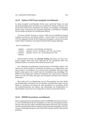 12.3. DM-CRYPT FÜR LINUX 257
12.3.5 Debian GNU/Linux komplett verschlüsseln
In einem komplett verschlüsselten Sytem sind sowohl die Daten als auch
die Systemkonﬁguration und Software verschlüsselt. Debian ab Version 4.0r1
(etch) bietet bereits beim Installieren die Option, ein komplett verschlüssltes
System unter Ausnutzung der gesamten Festplatte zu installieren. Lediglich
für /boot bleibt ein kleiner unverschlüsselter Bereich.
Um diese einfache Variante zu nutzen, wählt man im Installations-Dialog
Festplatte partitionieren die Option Geführt - gesamte Platte mit verschlüsseltem
LVM. Im folgenden Schritt ist die Passphrase einzugeben, welche das System
sichert. Diese Passphrase wird später bei jedem Bootvorgang abgefragt.
Partitionsmethode:
Geführt - verwende vollständige Festplatte
Geführt - gesamte Platte verwenden und LVM einrichten
> Geführt - gesamte Platte mit verschlüsseltem LVM
Manuell
Ubuntu-Nutzer können die alternate desktop cd nutzen, die kein Live-
System enthält, dafür aber mehr Optionen für die Installation bietet. Die
Standard-Edition von Ubuntu bietet dieses Feature nicht!
Ein vollständig verschlüsseltes System macht es böswilligen Buben sehr
schwer, bei einem heimlichen Hausbesuch die Software zu manipulieren und
einen Trojaner zu installieren. Es ist jedoch nicht unmöglich. Wer noch einen
Schritt weiter gehen will, erstellt nach der Installation eine bootfähige CD-
ROM mit einer Kopie des sauberen Verzeichnis /boot und bootet in Zukunft
immer von der CD. (Oder man geht zum Psychater und lässt seine Paranoia
behandeln.)
Man sollte nicht aus Zeitgründen auf ein Überschreiben der alten Daten
mit Zufallszahlen verzichten. Um die Position verschlüsselter Daten auf der
Platte zu verstecken und Daten der alten Installation zu vernichten, bietet
die Installationsroutine die Option, den Datenträger mit Zufallszahlen zu
überschreiben. Das dauert zwar einige Zeit, ist aber ein sinnvolles Feature.
12.3.6 HOME-Verzeichnis verschlüsseln
Die Verschlüsselung der persönlichen Daten im $HOME-Verzeichnis bieten al-
le Linux-Distributionen bei der Installation an. Wer keine Komplettverschlüs-
selung nutzen möchte, sollte zumindest diese Option aktivieren. Der Container
mit den verschlüsselten Daten wird beim Login automatisch geöffnet. Die Nut-
zung ist vollständig transparent. Bei Verlust des Laptops sind die Daten jedoch
geschützt.
 