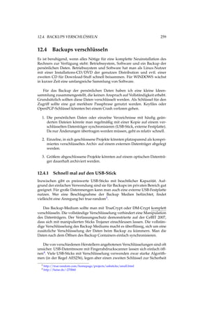 12.4. BACKUPS VERSCHLÜSSELN 259
12.4 Backups verschlüsseln
Es ist beruhigend, wenn alles Nötige für eine komplette Neuinstallation des
Rechners zur Verfügung steht: Betriebssystem, Software und ein Backup der
persönlichen Daten. Betriebssystem und Software hat man als Linux-Nutzer
mit einer Installations-CD/DVD der genutzen Distribution und evtl. einer
zweiten CD für Download-Stuff schnell beisammen. Für WINDOWS wächst
in kurzer Zeit eine umfangreiche Sammlung von Software.
Für das Backup der persönlichen Daten haben ich eine kleine Ideen-
sammlung zusammengestellt, die keinen Anspruch auf Vollständigkeit erhebt.
Grundsätzlich sollten diese Daten verschlüsselt werden. Als Schlüssel für den
Zugriff sollte eine gut merkbare Passphrase genutzt werden. Keyﬁles oder
OpenPGP-Schlüssel könnten bei einem Crash verloren gehen.
1. Die persönlichen Daten oder einzelne Verzeichnisse mit häuﬁg geän-
derten Dateien könnte man regelmäßig mit einer Kopie auf einem ver-
schlüsselten Datenträger synchronisieren (USB-Stick, externe Festplatte).
Da nur Änderungen übertragen werden müssen, geht es relativ schnell.
2. Einzelne, in sich geschlossene Projekte könnten platzsparend als kompri-
miertes verschlüsseltes Archiv auf einem externen Datenträger abgelegt
werden.
3. Größere abgeschlossene Projekte könnten auf einem optischen Datenträ-
ger dauerhaft archiviert werden.
12.4.1 Schnell mal auf den USB-Stick
Inzwischen gibt es preiswerte USB-Sticks mit beachtlicher Kapazität. Auf-
grund der einfachen Verwendung sind sie für Backups im privaten Bereich gut
geeignet. Für große Datenmengen kann man auch eine externe USB-Festplatte
nutzen. Wer eine Beschlagnahme der Backup Medien befürchtet, ﬁndet
vielleicht eine Anregung bei true-random3.
Das Backup-Medium sollte man mit TrueCrypt oder DM-Crypt komplett
verschlüsseln. Die vollständige Verschlüsselung verhindert eine Manipulation
des Datenträgers. Der Verfassungsschutz demonstrierte auf der CeBIT 2007,
dass sich mit manipulierten Sticks Trojaner einschleusen lassen. Die vollstän-
dige Verschlüsselung des Backup Mediums macht es überﬂüssig, sich um eine
zusätzliche Verschlüsselung der Daten beim Backup zu kümmern. Man die
Daten nach dem Öffnen des Backup Containers einfach synchronisieren.
Die von verschiedenen Herstellern angebotenen Verschlüsselungen sind oft
unsicher. USB-Datentresore mit Fingerabdruckscanner lassen sich einfach öff-
nen4. Viele USB-Sticks mit Verschlüsselung verwenden zwar starke Algorith-
men (in der Regel AES256), legen aber einen zweiten Schlüssel zur Sicherheit
3 http://true-random.com/homepage/projects/usbsticks/small.html
4 http://heise.de/-270060
 