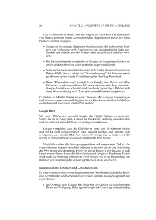 26 KAPITEL 2. ANGRIFFE AUF DIE PRIVATSPHÄRE
Das ist natürlich in erster Linie ein Angriff auf Microsoft. Die Entwickler
von Firefox kommen ihrem datensammelden Hauptsponsor jedoch in vielen
Punkten deutlich entgegen:
• Google ist die einzige allgemeine Suchmaschine, die unbedarften Nut-
zern zur Verfügung steht. Alternativen sind standardmäßig nicht vor-
handen und müssen von den Nutzer aktiv gesucht und installiert wer-
den.
• Die Default-Startseite ermöglicht es Google, ein langlebiges Cookie zu
setzen und den Browser damit praktisch zu personalisieren.
• Sollte die Startseite modiﬁziert werden (z.B. bei der Variante Iceweasel von
Debian GNU/Linux), erfolgt die “Personalisierung” des Browsers weni-
ge Minuten später durch Aktualisierung der Phishing-Datenbank.
• Diese “Personalisierung” ermöglicht es Google, den Nutzer auf allen
Webseiten zu erkennen, die mit Werbeanzeigen aus dem Imperium oder
Google-Analytics verschmutzt sind. Im deutschsprachigen Web hat sich
diese Verschmutzung auf 4/5 der relevanten Webseiten ausgebreitet.
(Trotzdem ist Mozilla Firefox ein guter Browser. Mit wenigen Anpassungen
und Erweiterungen von unabhängigen Entwicklern kann man ihm die Macken
austreiben und spurenarm durchs Web surfen.)
Google DNS
Mit dem DNS-Service versucht Google, die Digital Natives zu erreichen,
Surfer die in der Lage sind, Cookies zu blockieren, Werbung auszublenden
und die natürlich einen DNS-Server konﬁgurieren können.
Google verspricht, dass die DNS-Server unter den IP-Adressen 8.8.8.8
und 8.8.4.4 nicht kompromittiert oder zensiert werden und bemüht sich
erfolgreiche um schnelle DNS-Antworten. Die Google-Server sind etwa 1/10
sec bis 1/100 sec schneller als andere unzensierte DNS-Server.
Natürlich werden alle Anfragen gespeichert und ausgewertet. Ziel ist, die
von erfahrenen Nutzern besuchten Websites zu erfassen und in das Monitoring
des Web besser einzubeziehen. Positiv an dieser Initiative von ist, dass es sich
kaum jemand leisten kann, die Wirtschaftsmacht Google zu blockieren. Damit
wird auch die Sperrung alternativer DNS-Server, wie es in Deutschland im
Rahmen der Einführung der Zensur geplant war, etwas erschwert.
Kooperation mit Behörden und Geheimdiensten
Es wäre verwunderlich, wenn die gesammelten Datenbestände nicht das Inter-
esse der Behörden und Geheimdienste wecken würden. Google kooperiert auf
zwei Ebenen:
1. Auf Anfrage stellt Google den Behörden der Länder die angeforderten
Daten zur Verfügung. Dabei agiert Google auf Grundlage der nationalen
 
