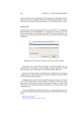 260 KAPITEL 12. DATEN VERSCHLÜSSELN
auf dem Stick ab, der mit geeigneten Tools ausgelesen werden kann und Zu-
griff auf die Daten ermöglicht. Selbst eine Zertiﬁzierung des NIST ist keine
Garantie für eine saubere Implementierung, wie ein Artikel bei Heise 5 zeigt.
Unison-GTK
Für die Synchronisation der Daten steht z.B. Unison-GTK 6 für verschiedene
Betriebssysteme (auch WINDOWS) zur Verfügung und bietet ein GUI für
die Synchronisation. Die Installation ist einfach: Download, Entpacken und
Binary starten. Linuxer können das Paket unison-gtk mit der Paketverwaltung
installieren.
Abbildung 12.7: Proﬁl nach dem Start von Unison-GTK auswählen
Nach dem ersten Start wählt man Quell- und Zielverzeichnis für das
Default-Proﬁl. Es ist möglich, mehrere Proﬁle anzulegen. Bei jedem weiteren
Start erscheint zuerst ein Dialog zur Auswahl des Proﬁles (Bild 12.7).
Nach Auswahl des Proﬁles analysiert Unison die Differenzen und zeigt im
Haupfenster an, welche Aktionen das Programm ausführen würde. Ein Klick
auf Go startet die Synchronisation.
Achtung: Unison synchronisiert in beide Richtungen und eignet sich damit
auch zum Synchronisieren zweier Rechner. Verwendet man einen neuen
(leeren) Stick, muss auch ein neues Proﬁl angelegt werden! Es werden sonst
alle Daten in den Quellverzeichnissen gelöscht, die im Backup nicht mehr
vorhanden sind.
Neben der Möglichkeit, lokale Verzeichnisse zu synchronisieren, kann Uni-
son auch ein Backup auf einem anderen Rechner via FTP oder SSH synchroni-
sieren.
5 http://heise.de/-894962
6 http://www.cis.upenn.edu/ bcpierce/unison/
 