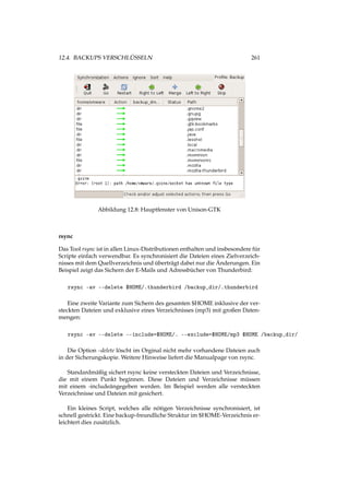12.4. BACKUPS VERSCHLÜSSELN 261
Abbildung 12.8: Hauptfenster von Unison-GTK
rsync
Das Tool rsync ist in allen Linux-Distributionen enthalten und insbesondere für
Scripte einfach verwendbar. Es synchronisiert die Dateien eines Zielverzeich-
nisses mit dem Quellverzeichnis und überträgt dabei nur die Änderungen. Ein
Beispiel zeigt das Sichern der E-Mails und Adressbücher von Thunderbird:
rsync -av --delete $HOME/.thunderbird /backup_dir/.thunderbird
Eine zweite Variante zum Sichern des gesamten $HOME inklusive der ver-
steckten Dateien und exklusive eines Verzeichnisses (mp3) mit großen Daten-
mengen:
rsync -av --delete --include=$HOME/. --exclude=$HOME/mp3 $HOME /backup_dir/
Die Option –delete löscht im Orginal nicht mehr vorhandene Dateien auch
in der Sicherungskopie. Weitere Hinweise liefert die Manualpage von rsync.
Standardmäßig sichert rsync keine versteckten Dateien und Verzeichnisse,
die mit einem Punkt beginnen. Diese Dateien und Verzeichnisse müssen
mit einem -includeängegeben werden. Im Beispiel werden alle versteckten
Verzeichnisse und Dateien mit gesichert.
Ein kleines Script, welches alle nötigen Verzeichnisse synchronisiert, ist
schnell gestrickt. Eine backup-freundliche Struktur im $HOME-Verzeichnis er-
leichtert dies zusätzlich.
 