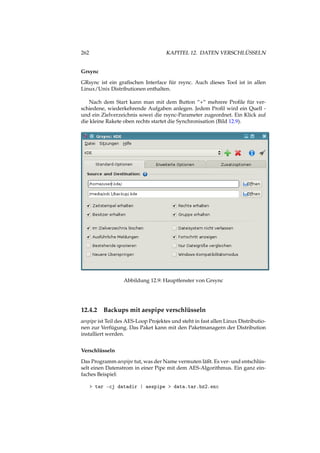 262 KAPITEL 12. DATEN VERSCHLÜSSELN
Grsync
GRsync ist ein graﬁschen Interface für rsync. Auch dieses Tool ist in allen
Linux/Unix Distributionen enthalten.
Nach dem Start kann man mit dem Button “+“ mehrere Proﬁle für ver-
schiedene, wiederkehrende Aufgaben anlegen. Jedem Proﬁl wird ein Quell -
und ein Zielverzeichnis sowei die rsync-Parameter zugeordnet. Ein Klick auf
die kleine Rakete oben rechts startet die Synchronisation (Bild 12.9).
Abbildung 12.9: Hauptfenster von Grsync
12.4.2 Backups mit aespipe verschlüsseln
aespipe ist Teil des AES-Loop Projektes und steht in fast allen Linux Distributio-
nen zur Verfügung. Das Paket kann mit den Paketmanagern der Distribution
installiert werden.
Verschlüsseln
Das Programm aespipe tut, was der Name vermuten läßt. Es ver- und entschlüs-
selt einen Datenstrom in einer Pipe mit dem AES-Algorithmus. Ein ganz ein-
faches Beispiel:
> tar -cj datadir | aespipe > data.tar.bz2.enc
 