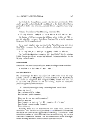 12.4. BACKUPS VERSCHLÜSSELN 263
Der Inhalt des Verzeichnisses datadir wird in ein komprimiertes TAR-
Archiv gepackt und anschließend verschlüsselt in die Datei data.tar.bz2.enc
geschrieben. Dabei wird eine mindestens 20 Zeichen lange Passphrase abge-
fragt.
Wer eine etwas stärkere Verschlüsselung nutzen möchte:
> tar -cj datadir | aespipe -C 10 -e aes256 > data.tar.bz2.enc
Die Option -C 10 bewirkt, das der Schlüssel selbst 10.000x mit AES be-
arbeitet wird. Das erschwert Brute-Force-Attacken. Mit -e aes256 nutzt das
Programm 256 Bit lange Schlüssel.
Es ist auch möglich, eine asymmetrische Verschlüsselung mit einem
GnuPG-Key zu nutzen. Das Password wird dabei mit dem Programm gpg ver-
schlüsselt:
> tar -cj data_dir | aespipe -K gpgkey > data.tar.bz2.enc
Der GnuPG-Key kann dabei mit seiner ID (z.B. 0x35AD65GF) oder mit einer
E-Mail Adresse speziﬁziert werden und sollte als vertrauenswürdiger Key im
Keyring vorhanden sein.
Entschlüsseln
Entpacken kann man das verschlüsselte Archiv mit folgendem Kommando:
> aespipe -d < data.tar.bz2.enc | tar -xj
Für Maus-Schubser
Die Dateimanager der Linux-Desktops KDE und Gnome bieten mit soge-
nannten Aktionen die Möglichkeit, zusätzlich Befehle in das Kontextmenü
der Dateien zu integrieren. Für Konqueror (KDE) erstellt man eine klei-
ne Textdatei und speichert sie mit der Endung .desktop im Verzeichnis
/.kde/share/apps/konqueror/servicemenus
Die Datei encryptﬁleaespipe.desktop könnte folgenden Inhalt haben:
[Desktop Entry]
ServiceTypes=all/allfiles
Actions=encryptfileaespipe
[Desktop Action encryptfileaespipe]
TryExec=aespipe
Exec=konsole -e bash -c "cat %f | aespipe -T > %f.enc"
Name=Datei verschlüsseln (aespipe)
Icon=encrypted
Zukünftig ﬁndet man im Kontextmenü einer Datei unter Aktionen den
Menüpunkt Datei verschlüsseln (aespipe) (Bild 12.10). Wählt man diesen Punkt,
öffnet sich ein Terminal zur doppelten Passwortabfrage. Anschließend ﬁndet
man eine neue Datei im Verzeichnis mit der zusätzlichen Endung .enc, die man
auf das Backup-Medium schieben kann. Verzeichnisse sind zuerst zu kompri-
mieren. Einträge dafür sind im Servicemenü bereits vorhanden.
 