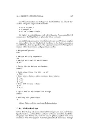 12.4. BACKUPS VERSCHLÜSSELN 265
Das Wiederherstellen des Backups von den CD-ROMs ins aktuelle Ver-
zeichnis erfolgt mit folgendem Kommando:
> mkdir Projekt_X
> cd Projekt_X
> dar -x -p /media/cdrom
Die Option -p sorgt dafür, dass nach jedem Slice eine Pause gemacht wird,
um dem User die Möglichkeit zu geben, die CD zu wechseln.
Um nicht bei jedem Aufruf einen Rattenschwanz von Optionen angeben
zu müssen, bietet dar die Möglichkeit, Standards in den Dateien /etc/darrc
oder $HOME/.darrc zu speichern. Die folgende kommentierte Vorlage kann
in einen Editor übernommen und gespeichert werden:
# Allgemeine Optionen
all:
# Backups mit gzip komprimiert
-z9
# Backups mit Blowfisch verschlüsselt
-K bf:
# Option für das Anlegen von Backups
create:
# Gröÿe einer Slice (für DVDs: -s 4G)
-s 700M
# Komprimierte Dateien nicht nochmals komprimieren
-Z *.gz
-Z *.bz2
-Z *.mp3
# Keine BAK-Dateien sichern
-X *~
-X *.bak
# Option für das Extrahieren von Backups
extract:
# ein Beep nach jedem Slice
-b
Weitere Optionen ﬁndet man in der Dokumentation.
12.4.4 Online Backups
Neben dem Backup auf einem externen Datenträger kann man auch Online-
Speicher nutzen. Als Cloud-Provider kann ich Wuala empfehlen. Bei DataS-
torageUnit.com, ADrive.com, rsync.net u.v.a.m. gibt es Angebote ab 3,- Euro
monatlich. Wer einen eigenen (V)Server gemietet hat, kann seine Backups
 